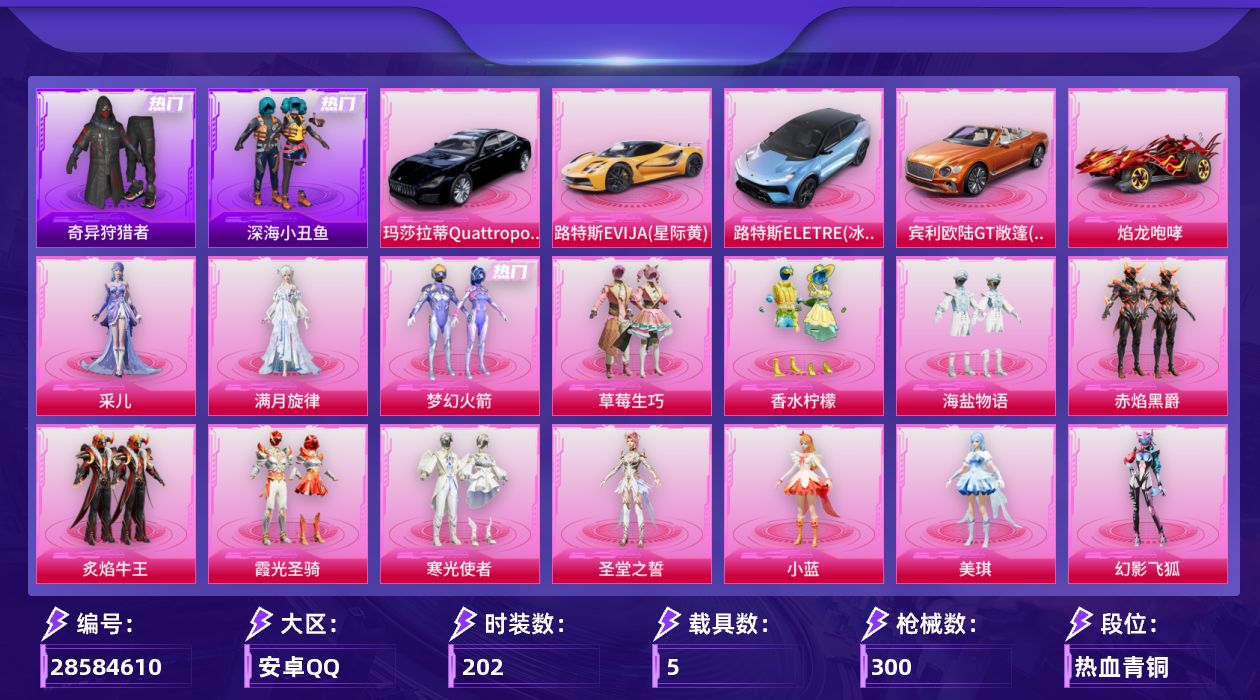 [28584610]【特价出售/店主推荐】安卓手Q历史最高段位超级王牌9星15粉装13特效枪5载具3粉色飞行器98805热力值10王牌印记202套装300枪皮
【热门品类】粉装梦幻火箭套装深海小丑鱼套装奇异狩猎者套装龟仙人套装粉红小猪角色Mark.06
【粉色套装】角色满月旋律粉装梦幻火箭粉装草莓生巧粉装香水柠檬粉装海盐物语粉装赤焰黑爵粉装炙焰牛王粉装霞光圣骑粉装寒光使者角色圣堂之誓角色小蓝角色美琪粉装幻影飞狐粉装幻彩电音角色采儿
【粉色枪皮等级】AKM满月旋律(四级)SCARL梦幻火箭(七级)GROZA香水柠檬(七级)AUG星梦奇缘(三级)M762冷魅冰骑(七级)Vector流风之羽(四级)AKS74U琉璃赤心(四级)P90冷漠罗丽(七级)Kar98K巳巳如意(五级)Mk14精灵梦叶罗丽(七级)Mk14福马献瑞(五级)AA12G萌骑幻想(五级)DP28豹影疾电(四级)
【粉色载具】路特斯EVIJA星际黄路特斯ELETRE冰川蓝玛莎拉蒂Quattroporte夜幕蓝宾利欧陆GT敞篷火焰橘焰龙咆哮
【粉色枪皮】AKM满月旋律SCARL梦幻火箭GROZA香水柠檬AUG星梦奇缘M762冷魅冰骑Vector流风之羽AKS74U琉璃赤心P90冷漠罗丽Kar98K巳巳如意Mk14精灵梦叶罗丽Mk14福马献瑞AA12G萌骑幻想DP28豹影疾电
【粉色飞行器】满月旋律飞行器梦幻火箭飞行器冷魅冰骑飞行器
【粉色降落伞】满月旋律降落伞碎梦浮光降落伞梦幻火箭降落伞童趣迷兔降落伞香水柠檬降落伞星之彼岸降落伞怪笑疯兔降落伞庄周梦蝶降落伞炙焰牛王降落伞环太平洋降落伞彩虹甜喵降落伞精灵梦叶罗丽降落伞星梦奇缘降落伞金丰海韵降落伞千金淑猫降落伞幻影飞狐降落伞星穹咏叹调降落伞异瞳寒姬降落伞虎痴许褚降落伞神印王座降落伞特战灵喵降落伞
【稀有套装】套装龟仙人套装巳巳如意套装雪国风尚套装迅捷龙虾套装恋语绒绒套装银辉夜曲套装流萤和鸣套装冰河战士套装香桃花海套装雏菊兔兔套装萝兰蝴蝶套装尼罗河传说角色狂花道·雅典娜套装糖糖葫芦套装青团波波套装燕燕于飞套装鱼渊荷华套装旋风灵鼠套装闪电轻猫套装紫幽梦套装蓝冰羽套装云朵鹅套装雪绒豹套装画境星梦套装琴音绮想角色暖阳柴柴套装樱桃速写角色沐雨橙风套装风纪星徽套装薄荷书签套装紧束战规套装灰烬猎手套装战术小队
【稀有枪皮】AKM四圣焕新AKM恐龙拽拽AKM灼热熔岩AKM百万伏特AKM破晓战魂AKM
