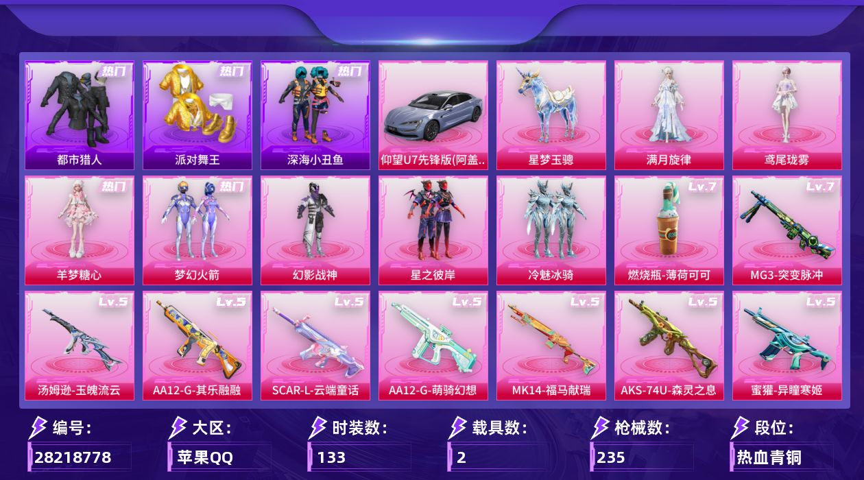 [28218778]苹果手Q-7粉装-14特效枪-2载具-5粉色飞行器-70593热力值-10王牌印记-133套装-235枪皮
【热门品类】：粉装-梦幻火箭，套装-浪漫天命，套装-都市猎人，套装-派对舞王，套装-深海小丑鱼，套装-小丑鱼，套装-忍者信条，套装-暗影哥特
【粉色套装】：角色-满月旋律，粉装-幻影战神，粉装-梦幻火箭，粉装-星之彼岸，粉装-冷魅冰骑，角色-羊梦糖心，角色-鸢尾珑雾
【粉色枪皮等级】：SCAR-L-云端童话(五级)，AUG-星梦奇缘(三级)，AUG-全息游灵(四级AKM-满月旋律)，蜜獾-异瞳寒姬(五级)，汤姆逊-玉魄流云(五级)，AKS-74U-森灵之息(五级)，Kar98K-巳巳如意(五级)，Mk14-福马献瑞(五级)，AA12-G-萌骑幻想(五级)，AA12-G-其乐融融(五级)，DP-28-豹影疾电(五级)，MG3-突变脉冲(七级)，97MG-夜鸢箴言(三级)，燃烧瓶-薄荷可可(七级)
【粉色载具】：仰望U7（阿盖尔紫），星梦玉骢
【粉色枪皮】：AKM-满月旋律，SCAR-L-云端童话，AUG-星梦奇缘，蜜獾-异瞳寒姬，汤姆逊-玉魄流云，AKS-74U-森灵之息，Kar98K-巳巳如意，Mk14-福马献瑞，AA12-G-萌骑幻想，AA12-G-其乐融融，DP-28-豹影疾电，MG3-突变脉冲，97MG-夜鸢箴言，燃烧瓶-薄荷可可
【粉色飞行器】：炫彩糖果飞行器，满月旋律飞行器，梦幻火箭飞行器，星梦奇缘飞行器
【粉色降落伞】：绝对恒星降落伞，满月旋律降落伞，梦幻火箭降落伞，星之彼岸降落伞，暗夜玫瑰降落伞，洛神天依降落伞，橘柚倾心降落伞，创世·救赎降落伞，星梦奇缘降落伞，戏水时光降落伞，无垠阁降落伞，喜羊羊与灰太狼降落伞，异瞳寒姬降落伞，炫彩糖果降落伞，罪夜之冕降落伞，君莫笑降落伞，吾皇猫降落伞
【稀有套装】：角色-甜心蒙太奇，套装-雪国风尚，套装-炫彩糖果，套装-马上有钱，套装-迅捷龙虾，套装-遗迹猎人，套装-云宝联名款，套装-其乐融融，套装-彩旗巡礼，套装-恋语绒绒，套装-银辉夜曲，套装-流萤和鸣，角色-逐烟霞，套装-晴夏甜甜，套装-绝刃双刀，套装-荒原烈焰，套装-云水剑心，套装-破界重生，套装-雏菊兔兔，套装-萝兰蝴蝶，套装-燕燕于飞，套装-鱼渊荷华，套装-朱霞炽焰，套装-凌霄紫焰，套装-擎苍青焰，玩偶服-懒羊羊，玩偶服-喜羊羊，角色-绯色魅影，角