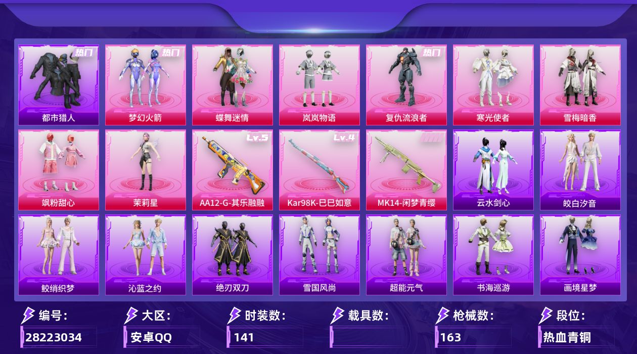 [28223034]安卓手Q-历史最高段位：超级王牌21星-8粉装-3特效枪-2粉色飞行器-51085热力值-11王牌印记-141套装-163枪皮
【热门品类】：粉装-梦幻火箭，套装-浪漫天命，套装-都市猎人，套装-龟仙人，套装-暗影哥特
【粉色套装】：粉装-蝶舞迷情，粉装-梦幻火箭，粉装-岚岚物语，角色-复仇流浪者，粉装-寒光使者，粉装-雪梅暗香，粉装-飒粉甜心，角色-茉莉星
【粉色枪皮等级】：Kar98K-巳巳如意(四级)，AA12-G-其乐融融(五级)
【粉色枪皮】：Kar98K-巳巳如意，Mk14-闲梦青缨，AA12-G-其乐融融
【粉色飞行器】：炫彩糖果飞行器，梦幻火箭飞行器
【粉色降落伞】：碎梦浮光降落伞，梦幻火箭降落伞，童趣迷兔降落伞，洛神天依降落伞，环太平洋降落伞，翩跹演武降落伞，彩虹甜喵降落伞，第五大道降落伞，雪梅暗香降落伞，飒粉甜心降落伞，闲梦青缨降落伞，萌物绒绒降落伞，超新星降落伞，莲影清波降落伞，金丰海韵降落伞
【稀有套装】：套装-龟仙人，套装-超能元气，套装-雪国风尚，套装-绝刃双刀，套装-云水剑心，套装-雏菊兔兔，套装-萝兰蝴蝶，套装-书海巡游，套装-画境星梦，套装-琴音绮想，套装-鲛绡织梦，套装-皎白汐音，套装-沁蓝之约
【稀有枪皮】：AKM-彩虹符号，AKM-影袭，AKM-龙的传人，M16A4-幻世战舞者，M16A4-甜心亚梦，M16A4-红色方程式，SCAR-L-炫彩节奏，SCAR-L-玉兔迎春，SCAR-L-生命誓言，SCAR-L-红色方程式，M416-糯团青竹，M416-红色方程式，GROZA-影袭，GROZA-懵萌河马，GROZA-田园牧歌，AUG-天降萌叽，AUG-海螺星光，AUG-耀粉歌者，QBZ-未来歌姬，QBZ-洛神天依，M762-天降萌叽，M762-彩虹甜喵，Mk47-妙红点点，Mk47-洛神天依，Mk47-炫光之旅，G36C-懵萌河马，AC-VAL-天降萌叽，AC-VAL-甜心亚梦，蜜獾-天降萌叽，蜜獾-娇憨猪猪，ACE32-画境星梦，UZI-啾咪啾咪，UZI-天降萌叽，UZI-娇憨猪猪，UZI-影袭，UZI-生命誓言，UZI-红色方程式，UMP45-生命誓言，Vector-彩虹符号，Vector-生命誓言，Vector-田园牧歌，汤姆逊-天降萌叽，汤姆逊-暗夜鎏金，汤姆逊-环太平洋，MP5K-飒粉甜心，MP5K-画境星梦，Kar9