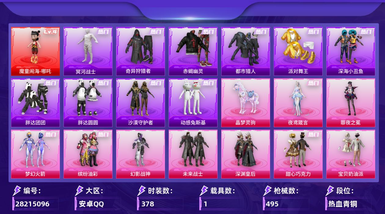 [28215096]安卓手Q-历史最高段位：超级王牌17星-1神装-39粉装-28特效枪-1载具-12粉色飞行器-168065热力值-20王牌印记-378套装-495枪皮
【红色神装等级】：魔童闹海-哪吒(四级)
【红色角色神装】：魔童闹海-哪吒
【热门品类】：粉装-梦幻火箭，粉装-缤纷油彩，套装-浪漫天命，套装-赤蝎幽灵，套装-都市猎人，套装-冥河战士，套装-派对舞王，套装-深海小丑鱼，套装-小丑鱼，套装-奇异狩猎者，角色-军刀雅典娜，套装-胖达团团，套装-胖达圆圆，套装-沙漠守护者，套装-忍者信条，套装-动感兔斯基人偶服，角色-2P战斗服款，套装-龟仙人，套装-暗影哥特，套装-浪漫波比，套装-红红火火，套装-软软马卡龙，角色-8号机，角色-Mark.06，熔岩游骑兵连帽夹克，套装-红熊茄茄
【粉色套装】：粉装-幻影战神，粉装-未来战士，粉装-深渊皇后，粉装-甜心巧克力，粉装-宝贝奶油派，粉装-天使彩虹糖，粉装-蝶舞迷情，粉装-梦幻火箭，粉装-智能音符，粉装-缤纷油彩，粉装-绚金战神，粉装-冰霜白皇，粉装-炙焰红王，粉装-星之彼岸，粉装-山涧鹿灵，角色-洛天依，粉装-甜梦小狐，角色-复仇流浪者，粉装-傲雪凌霜，粉装-灵感创作师，粉装-彩虹甜喵，粉装-霞光圣骑，粉装-寒光使者，粉装-暗夜鎏金，粉装-第五大道，粉装-仲夏莫吉托，角色-呆萌星弥，角色-阿尔茜，粉装-炫光之旅，粉装-射星猎手，角色-圣堂之誓，角色-小蓝，粉装-金丰海韵，角色-千金淑猫，角色-萨利娅，粉装-雪月幻音，角色-罗征，角色-罪夜之冕，角色-夜鸢箴言
【粉色枪皮等级】：AKM-梦之光华(五级)，SCAR-L-童趣迷兔(五级)，SCAR-L-金蛇镇世(三级)，SCAR-L-魔童闹海 哪吒(三级)，M416-五爪金龙(一级)，M416-心之恋语(七级)，GROZA-镜光银凌(五级)，AUG-南国舞曲(五级)，M762-青锋波束(五级)，M762-鬼刀(四级)，蜜獾-异瞳寒姬(五级)，ACE32-萌骑漫游(五级)，UMP45-启明星(五级)，Vector-灵感创作师(四级)，汤姆逊-玉魄流云(三级)，AKS-74U-信仰神谕(五级)，AKS-74U-森灵之息(二级)，Kar98K-巳巳如意(五级)，SKS-碧影闪光(二级)，Mk14-盛世惊鸿(三级)，Mk14-樱桃泡泡(一级)，Mk14-甜梦熊击(五级)，Mk14-福马献