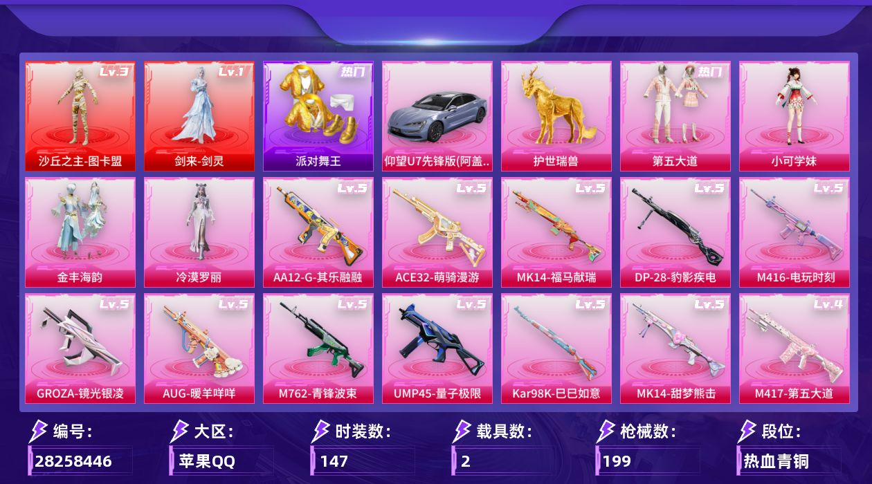 [28258446]苹果手Q-历史最高段位：超级王牌15星-2神装-4粉装-17特效枪-2载具-10粉色飞行器-73522热力值-18王牌印记-147套装-199枪皮
【红色神装等级】：剑来-剑灵(一级)，沙丘之主-图卡盟(三级)
【红色角色神装】：剑来-剑灵，沙丘之主-图卡盟
【热门品类】：套装-浪漫天命，套装-派对舞王，套装-龟仙人，套装-暗影哥特，角色-Mark.06
【粉色套装】：粉装-第五大道，角色-小可学妹，粉装-金丰海韵，角色-冷漠罗丽
【粉色枪皮等级】：SCAR-L-金蛇镇世(三级)，M416-电玩时刻(五级)，M416-剑灵(三级)，GROZA-镜光银凌(五级)，AUG-暖羊咩咩(五级)，M762-青锋波束(五级)，ACE32-萌骑漫游(五级)，UMP45-量子极限(五级)，Vector-流风之羽(五级)，汤姆逊-玉魄流云(一级)，P90-沙丘之主(三级)，Kar98K-巳巳如意(五级)，Mk14-甜梦熊击(五级)，Mk14-福马献瑞(五级)，M417-第五大道(四级)，AA12-G-其乐融融(五级)，DP-28-豹影疾电(五级)
【粉色载具】：仰望U7（阿盖尔紫），护世瑞兽
【粉色枪皮】：SCAR-L-金蛇镇世，M416-电玩时刻，M416-剑灵，GROZA-镜光银凌，AUG-暖羊咩咩，M762-青锋波束，ACE32-萌骑漫游，UMP45-量子极限，Vector-流风之羽，汤姆逊-玉魄流云，P90-沙丘之主，Kar98K-巳巳如意，Mk14-甜梦熊击，Mk14-福马献瑞，M417-第五大道，AA12-G-其乐融融，DP-28-豹影疾电
【粉色飞行器】：香车宝马飞行器，炫彩糖果飞行器，相思残雪飞行器，沙丘之主天马，繁龙极客飞行器，幻海精灵飞行器，曦光华影飞行器，万象金身飞行器，剑影随行飞行器
【粉色降落伞】：满月旋律降落伞，灰烬之翎降落伞，闪光银龙降落伞，第五大道降落伞，白勺歌姬降落伞，沙丘之主降落伞，繁龙极客降落伞，精灵梦叶罗丽降落伞，创世·救赎降落伞，守护天翼降落伞，金丰海韵降落伞，BEARBRICK降落伞，精灵之光降落伞，月影灵韵降落伞，金蛇镇世降落伞，异瞳寒姬降落伞，炫彩糖果降落伞，剑灵降落伞，陈平安降落伞
【稀有套装】：套装-龟仙人，套装-炽纹蛇影，套装-航行童话，套装-巳巳如意，套装-圣穹绘梦，套装-雪国风尚，套装-炫彩糖果，角色-魂电，套装-马上来财，