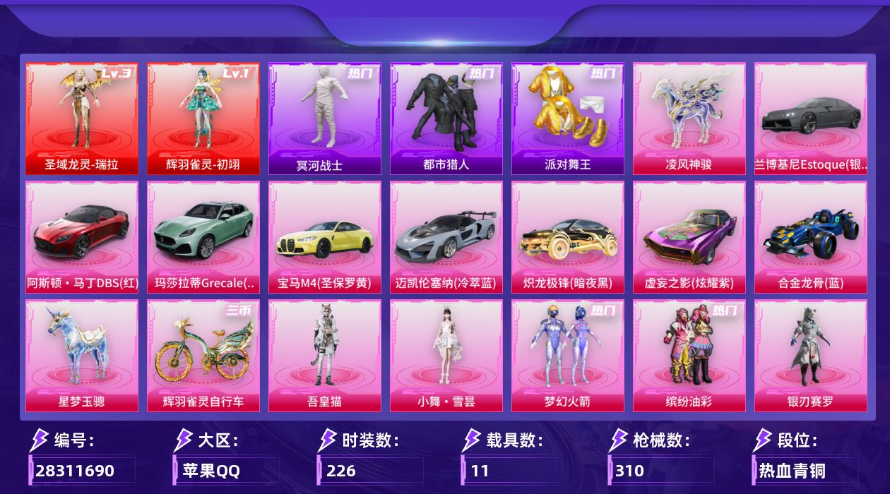 [28311690]苹果手Q-历史最高段位：超级王牌19星-2神装-18粉装-18特效枪-11载具-8粉色飞行器-115138热力值-13王牌印记-226套装-310枪皮
【红色神装等级】：辉羽雀灵-初翊(一级)，圣域龙灵-瑞拉(三级)
【红色角色神装】：辉羽雀灵-初翊，圣域龙灵-瑞拉
【热门品类】：粉装-梦幻火箭，粉装-缤纷油彩，套装-都市猎人，套装-冥河战士，套装-派对舞王，角色-六号稻草人
【粉色套装】：粉装-梦幻火箭，粉装-缤纷油彩，粉装-银刃赛罗，粉装-吟月归客，粉装-赤焰黑爵，粉装-紫电风暴，粉装-第五大道，粉装-萌物绒绒，粉装-傲傲奶龙，角色-樱桃泡泡，角色-智耀战神，粉装-绯果甜心，角色-幻海仙踪，粉装-星穹咏叹调，角色-狂魅哈莉，角色-罗征，人物-小舞·雪昙，角色-吾皇猫
【粉色枪皮等级】：AKM-炫紫旋律(五级)，M416-五爪金龙(二级)，M416-风花雪月(七级)，ACE32-萌骑漫游(五级)，汤姆逊-玉魄流云(五级)，AKS-74U-星穹咏叹调(四级)，AKS-74U-森灵之息(一级)，Kar98K-巳巳如意(五级)，Kar98K-圣域龙灵(一级)，Mk14-樱桃泡泡(四级)，Mk14-福马献瑞(三级)，AMR-智耀战神(五级)，MK12-雪月幻音(一级)，AA12-G-其乐融融(三级)，DP-28-豹影疾电(五级)，DP-28-鸢尾珑雾(一级)，MG3-辉羽雀灵(三级)，破片手榴弹-贪吃小熊(七级)
【粉色载具】：兰博基尼Estoque（银翼灰），阿斯顿马丁DBS（红），玛莎拉蒂Grecale（薄荷绿），宝马M4（圣保罗黄），迈凯伦塞纳（冷萃蓝），炽龙极锋（暗夜黑），虚妄之影（炫耀紫），合金龙骨（蓝），星梦玉骢，凌风神骏，辉羽雀灵自行车
【粉色枪皮】：AKM-炫紫旋律，M416-五爪金龙，M416-风花雪月，ACE32-萌骑漫游，汤姆逊-玉魄流云，AKS-74U-星穹咏叹调，AKS-74U-森灵之息，Kar98K-巳巳如意，Kar98K-圣域龙灵，Mk14-樱桃泡泡，Mk14-福马献瑞，AMR-智耀战神，MK12-雪月幻音，AA12-G-其乐融融，DP-28-豹影疾电，DP-28-鸢尾珑雾，MG3-辉羽雀灵，破片手榴弹-贪吃小熊
【粉色飞行器】：灰烬之翎飞行器，梦幻火箭飞行器，圣域金龙飞行器，绯果甜心飞行器，雀灵庇佑飞行器，暮色之舞飞行器，踏卷乘风飞行器，