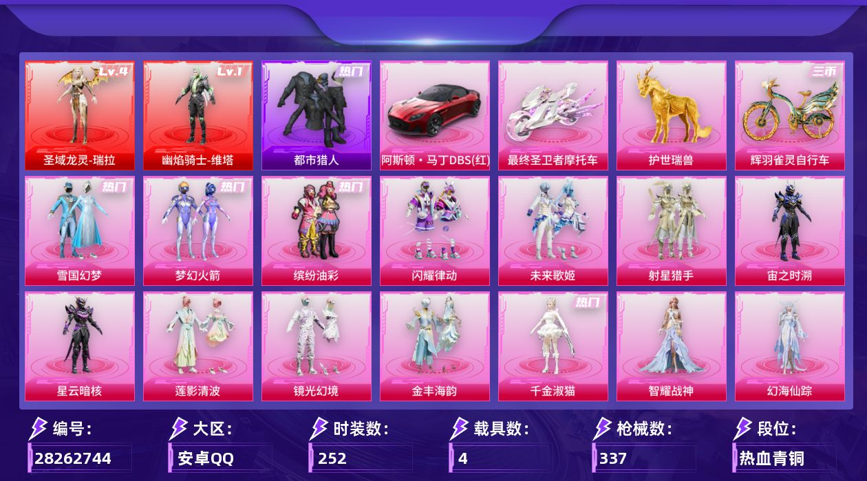 [28262744]安卓手Q-历史最高段位：卓越王牌15星-2神装-15粉装-17特效枪-4载具-13粉色飞行器-124237热力值-17王牌印记-252套装-337枪皮
【红色神装等级】：圣域龙灵-瑞拉(四级)，幽焰骑士-维塔(一级)
【红色角色神装】：圣域龙灵-瑞拉，幽焰骑士-维塔
【热门品类】：粉装-雪国幻梦，粉装-梦幻火箭，粉装-缤纷油彩，套装-浪漫天命，套装-都市猎人，角色-2B战斗服款，角色-2P战斗服款，套装-龟仙人，套装-暗影哥特
【粉色套装】：粉装-雪国幻梦，粉装-梦幻火箭，粉装-缤纷油彩，粉装-闪耀律动，粉装-未来歌姬，粉装-射星猎手，角色-宙之时溯，角色-星云暗核，粉装-莲影清波，粉装-镜光幻境，粉装-金丰海韵，角色-千金淑猫，角色-智耀战神，角色-幻海仙踪，角色-冷漠罗丽
【粉色枪皮等级】：AKM-梦之光华(一级)，AKM-绿萝繁花(五级)，AKM-幻海仙踪(七级)，SCAR-L-锦绣绵绵(五级)，M416-五爪金龙(一级)，M416-风花雪月(一级)，M416-灵猫魔法师(三级)，GROZA-镜光银凌(五级)，M762-青锋波束(五级)，Vector-最终圣卫者(三级)，Kar98K-巳巳如意(五级)，Kar98K-圣域龙灵(三级)，Mk14-盛世惊鸿(三级)，AMR-智耀战神(二级)，DP-28-豹影疾电(五级)，MG3-辉羽雀灵(三级)，平底锅-喜羊羊与灰太狼(二级)
【粉色载具】：阿斯顿马丁DBS（红），最终圣卫者摩托车，护世瑞兽，辉羽雀灵自行车
【粉色枪皮】：AKM-梦之光华，AKM-绿萝繁花，AKM-幻海仙踪，SCAR-L-锦绣绵绵，M416-五爪金龙，M416-风花雪月，M416-灵猫魔法师，GROZA-镜光银凌，M762-青锋波束，Vector-最终圣卫者，Kar98K-巳巳如意，Kar98K-圣域龙灵，Mk14-盛世惊鸿，AMR-智耀战神，DP-28-豹影疾电，MG3-辉羽雀灵，平底锅-喜羊羊与灰太狼
【粉色飞行器】：炫彩糖果飞行器，祥瑞起舞飞行器，灵感创作师飞行器，镜光幻境飞行翼，沙丘之主天马，镜域双华-灵镜之阶，凤舞九天飞行器，圣域金龙飞行器，雀灵庇佑飞行器，幻星舰长飞行器，终晖之翼飞行器，灵猫魔法师飞行器
【粉色降落伞】：王牌四分卫降落伞，绿意幻情降落伞，橘柚倾心降落伞，灵感创作师降落伞，彩虹甜喵降落伞，闲梦青缨降落伞，超新星降落伞，镜