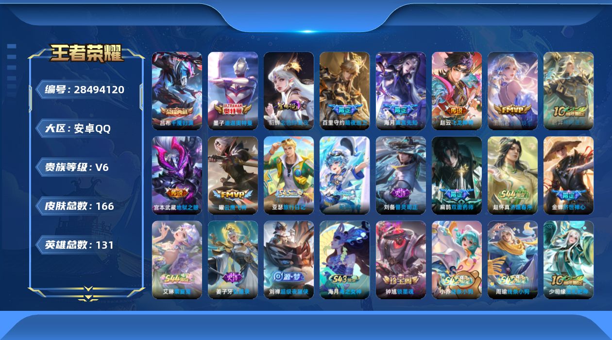 [28494120]金色仲夏夜，，，安卓Q-V6-最强王者段位-130英雄-166皮肤-1典藏皮肤-1珍品传说-8传说-49史诗
【英雄全皮】：大禹全皮，空空儿全皮
【荣耀典藏】：吕布-千魇归渊
【珍品传说】：墨子-迪迦奥特曼
【传说皮肤】：盾山-一塔千年，百里守约-暗夜巡卫，海月-真言先知，赵云-飞龙神将，王昭君-长夜焕生，后羿-神树通天，曜-云鹰飞将，宫本武藏-地狱之眼
【限定皮肤】：狄仁杰-阴阳师，赵云-皇家上将，庄周-高山流水，元歌-无心，狄仁杰-魔术师，狄仁杰-万华元夜，项羽-海滩派对，老夫子-醍醐杖，李元芳-云中旅人，鬼谷子-原初探秘者，鬼谷子-五谷丰年，明世隐-疑决卦，裴擒虎-李小龙，阿古朵-江河有灵，张良-古海寻踪，蒙犽-百解令，鬼谷子-天穹祈灯，沈梦溪-龙舞盛年
【赛季限定】：明世隐-疑决卦，老夫子-醍醐杖，鬼谷子-原初探秘者，狄仁杰-万华元夜，李元芳-云中旅人，张良-古海寻踪，鬼谷子-天穹祈灯，太乙真人-谧流熔炉，甄姬-逆浪荇歌，亚瑟-荣光之誓
【战令限定】：周瑜-线条小狗，小乔-线条小狗，海月-海之女神，赵怀真-逢春序，艾琳-繁夏笺，亚瑟-旅行日记
【史诗皮肤】：孙膑-帕恰狗之风，亚瑟-旅行日记，刘备-督灵司正，扁鹊-双面药师，艾琳-繁夏笺，赵怀真-逢春序，金蝉-济世禅心，刘禅-超级夜猫侠，姜子牙-弘道录，海月-海之女神，钟馗-锁墨魂，周瑜-线条小狗，小乔-线条小狗，少司缘-巫礼祀神，女娲-万灵启世，百里玄策-罗小黑战记，黄忠-百相守梦，扁鹊-灵蛊蚀心，狂铁-龙之律动，弈星-万物之道，蒙犽-百解令，阿古朵-江河有灵，元歌-无心，鬼谷子-五谷丰年，庄周-高山流水，蒙犽-龙鼓争鸣，裴擒虎-李小龙，狄仁杰-鹰眼统帅，大乔-猫狗日记，孙策-猫狗日记，阿轲-节奏热浪，白起-星夜王子，李元芳-逐浪之夏，蔡文姬-舞动绿茵，铠-曙光守护者，百里守约-特工魅影，雅典娜-冰冠公主，夏侯惇-乘风破浪，刘邦-德古拉伯爵，花木兰-水晶猎龙者，张飞-乱世虎臣，李白-千年之狐，曹操-幽灵船长，吕布-圣诞狂欢，孙尚香-水果甜心，宫本武藏-鬼剑武藏，廉颇-地狱岩魂，狄仁杰-魔术师，甄姬-冰雪圆舞曲，貂蝉-圣诞恋歌，赵云-未来纪元，赵云-皇家上将，露娜-紫霞仙子
【其他皮肤】：公孙离-碎光执事，心魔六耳-未来纪元，大禹-翡翠华章，梦奇-迷路珍兽，张飞-街头猛卫，影-百相守梦，吕布-舞狮寰，敖隐-赤