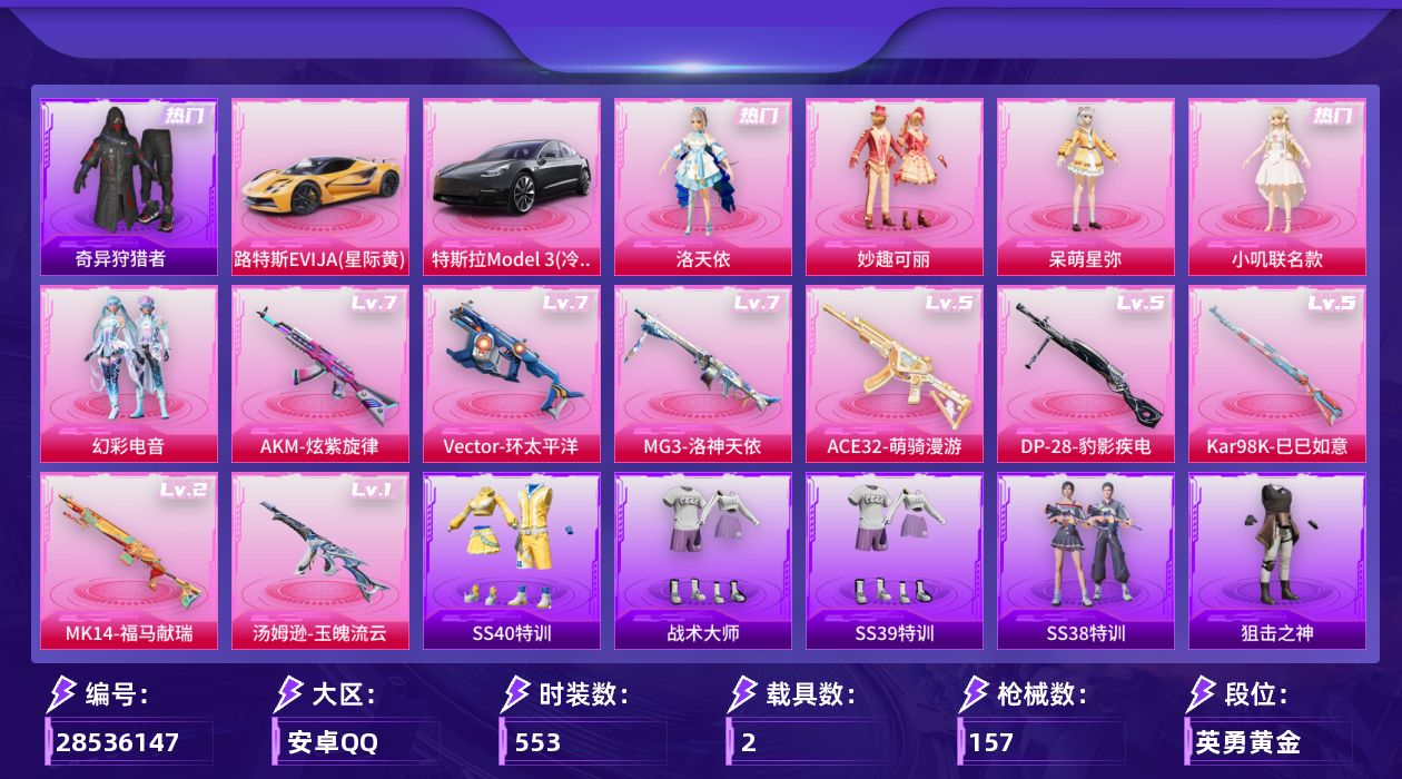 []5粉装 8特效枪 2载具 8印记 可二次 可修改实名 
【热门装扮】幻彩电音,奇异狩猎者,雨过天青,洛天依,妙趣可丽,呆萌星弥,小叽联名款,神秘黑猫,罗小黑,激萌罗小黑,潮萌小黄鸭,暴走罗小黑,迅捷狂鲨,鹰眼刺客,浪漫波比
【载具】路特斯EVIJA(星际黄),特斯拉Model 3