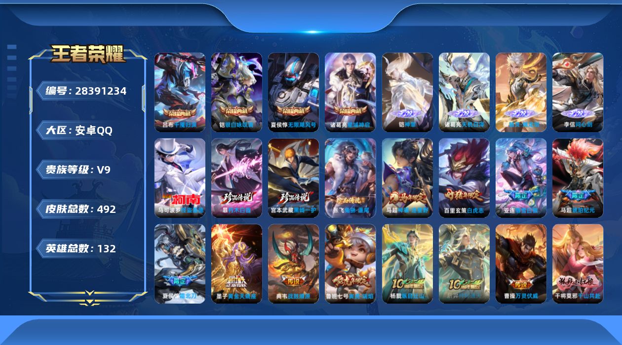 [28391234]安卓Q-V9-至尊星耀II段位-131英雄-492皮肤-4典藏皮肤-4无双-4珍品传说-42传说-140史诗
【英雄全皮】：刘禅全皮，司马懿全皮，钟馗全皮，大禹全皮，蒙犽全皮，戈娅全皮，空空儿全皮，影全皮，卢雅那全皮
【荣耀典藏】：夏侯惇-无限飓风号，诸葛亮-星域神启，铠-银白咏叹调，吕布-千魇归渊
【无双皮肤】：李信-问心剑，铠-神罪，诸葛亮-天机白泽，曜-器灵螭龙剑
【珍品传说】：暃-朽木白哉，宫本武藏-黑崎一护，张飞-兔狲蓬尾，马可波罗-怪盗基德
【传说皮肤】：马超-神骥逐星野，杨戬-纵目迁山，后羿-神树通天，曹操-万灵伏威，干将莫邪-千山共赴，元歌-诡秘之主，大司命-死亡执政官，司马懿-九山相柳，女娲-愿照千秋盛，妲己-愿照众生和，虞姬-愿照岁时盈，嬴政-玄雷天君，桑启-鸣野蒿，夏侯惇-霜北刀，墨子-黄金天蝎座，亚连-落雪白狼，典韦-战鼓燎原，马超-琥珀纪元，铠-琥珀纪元，马可波罗-妄想实况，诸葛亮-鹤羽星尊，孙悟空-齐天大圣，吕布-怒海麟威，李白-诗剑行，马可波罗-深海之息，蔡文姬-花朝如约，孙策-末日机甲，鲁班七号-寅虎瑞焰，小乔-音你心动，虞姬-启明星使，张良-黄金白羊座，干将莫邪-久胜战神，达摩-黄金狮子座，百里玄策-白虎志，花木兰-冠军飞将，梦奇-胖达荣荣，后羿-黄金射手座，杨戬-永曜之星，孙尚香-末日机甲，宫本武藏-地狱之眼，孙悟空-地狱火，狄仁杰-超时空战士
【限定皮肤】：白起-狰，夏侯惇-霜北刀，蒙犽-顽岩魄，大乔-绒语心约，姜子牙-天穹之誓，狄仁杰-阴阳师，虞姬-凯尔特女王，赵云-皇家上将，赵云-引擎之心，墨子-神迹守卫，嬴政-白昼王子，孙尚香-蔷薇恋人，鲁班七号-狮舞东方，鲁班七号-寅虎瑞焰，庄周-高山流水，高渐离-死亡摇滚，钟无艳-王者之锤，钟无艳-超时空战士，芈月-幻夜卜梦，吕布-猎兽之王，吕布-御风骁将，周瑜-赤莲之焰，元歌-无心，夏侯惇-朔风刀，甄姬-游园惊梦，甄姬-落雪兰心，曹操-烛龙，典韦-蓝屏警告，马可波罗-暗影游猎，马可波罗-深海之息，马可波罗-山海玄木吟，马可波罗-妄想实况，狄仁杰-魔术师，狄仁杰-万华元夜，达摩-沙漠行僧，项羽-海滩派对，老夫子-醍醐杖，老夫子-航海奇遇记，关羽-百相守梦，程咬金-演武夺筹，王昭君-午后时光，兰陵王-驯魔猎人，兰陵王-金庭之子，孙悟空-至尊宝，孙悟空-齐天大圣，牛魔-御旌，后羿-辉光之