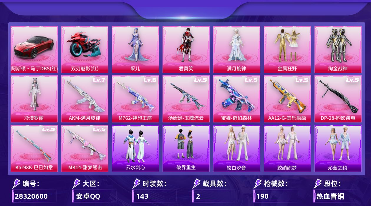[28320600]安卓手Q-历史最高段位：绝世王牌21星-6粉装-8特效枪-2载具-5粉色飞行器-60586热力值-7王牌印记-143套装-190枪皮
【热门品类】：套装-暗影哥特
【粉色套装】：角色-满月旋律，粉装-金属狂野，粉装-绚金战神，角色-冷漠罗丽，角色-君莫笑，角色-采儿
【粉色枪皮等级】：AUG-全息游灵(七级AKM-满月旋律)，M762-神印王座(六级)，蜜獾-奇幻森林(五级)，汤姆逊-玉魄流云(五级)，Kar98K-巳巳如意(五级)，Mk14-甜梦熊击(五级)，AA12-G-其乐融融(五级)，DP-28-豹影疾电(五级)
【粉色载具】：阿斯顿马丁DBS（红），双人摩托-双刃魅影（红），空客H135-蔚蓝之翼
【粉色枪皮】：AKM-满月旋律，M762-神印王座，蜜獾-奇幻森林，汤姆逊-玉魄流云，Kar98K-巳巳如意，Mk14-甜梦熊击，AA12-G-其乐融融，DP-28-豹影疾电
【粉色飞行器】：满月旋律飞行器，春暖花开飞行器，齐天大圣飞行器，镜光幻境飞行翼，繁龙极客飞行器
【粉色降落伞】：满月旋律降落伞，碎梦浮光降落伞，春暖花开降落伞，扶摇飞仙降落伞，霓虹漫游降落伞，智耀战神降落伞，百变魔方降落伞，星穹咏叹调降落伞，智趣喵喵降落伞，炫彩糖果降落伞，君莫笑降落伞，神印王座降落伞，吾皇猫降落伞
【稀有套装】：套装-小鸟芋圆，套装-云宝联名款，套装-其乐融融，套装-恋语绒绒，套装-银辉夜曲，套装-流萤和鸣，套装-绝刃双刀，套装-荒原烈焰，套装-云水剑心，套装-破界重生，套装-粉恋花，套装-紫幽梦，套装-蓝冰羽，角色-鲛海歌灵，套装-星渊小夜曲，套装-引力深渊，套装-霓虹热舞，套装-极速光影，套装-彩虹兔，套装-云朵鹅，套装-雪绒豹，套装-樱桃速写，套装-甜橙彩绘，角色-沐雨橙风，角色-寒烟柔，角色-龙皓晨，角色-雅婷，玩偶服-吾皇猫来袭，玩偶服-巴扎黑，套装-鲛绡织梦，套装-皎白汐音，套装-沁蓝之约
【稀有枪皮】：AKM-灼热熔岩，AKM-极光猎影，M16A4-幻世战舞者，M16A4-红色方程式，SCAR-L-夜灯，SCAR-L-炫彩节奏，SCAR-L-生命誓言，SCAR-L-红色方程式，M416-红色方程式，M416-蓝色火焰，GROZA-懵萌河马，AUG-耀粉歌者，QBZ-原初圣火，QBZ-彩虹符号，QBZ-未来歌姬，M762-天降萌叽，M762-牛气冲天，M76