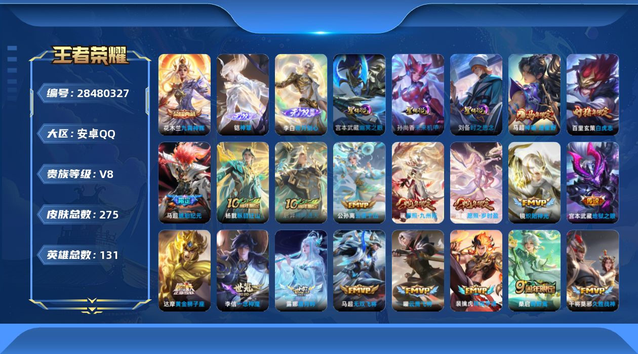 [28480327]aqv8，3星传，时之思念，未来机甲，幽冥之眼安卓Q-V8-至尊星耀IV段位-130英雄-275皮肤-1典藏皮肤-2无双-21传说-81史诗
【英雄全皮】：大禹全皮，影全皮
【荣耀典藏】：花木兰-九霄神辉
【无双皮肤】：铠-神罪，李白-碎月剑心
【传说皮肤】：马超-神骥逐星野，杨戬-纵目迁山，后羿-神树通天，公孙离-云诺千山，澜-愿照九州拓，虞姬-愿照岁时盈，裴擒虎-祥瑞亨通，桑启-鸣野蒿，马超-琥珀纪元，露娜-霜月吟，马超-无双飞将，镜-炽阳神光，虞姬-启明星使，曜-云鹰飞将，李信-一念神魔，刘备-时之恋人，干将莫邪-久胜战神，达摩-黄金狮子座，百里玄策-白虎志，后羿-黄金射手座，宫本武藏-地狱之眼
【限定皮肤】：姜子牙-天穹之誓，李白-谪仙醉月，狄仁杰-阴阳师，赵云-皇家上将，元歌-无心，马可波罗-山海玄木吟，狄仁杰-魔术师，达摩-沙漠行僧，项羽-海滩派对，韩信-飞衡，王昭君-午后时光，兰陵王-金庭之子，孙悟空-至尊宝，李元芳-云中旅人，虞姬-启明星使，干将莫邪-冰霜恋舞曲，干将莫邪-胡桃夹子，鬼谷子-五谷丰年，百里玄策-白虎志，百里玄策-原初追逐者，梦奇-顽趣，沈梦溪-大漠名商，裴擒虎-天狼狩猎者，裴擒虎-李小龙，裴擒虎-擒涛扼浪，狂铁-电玩高手，云中君-纤云弄巧，鲁班大师-探海日志，桑启-海盐诗旅，张良-古海寻踪，蒙犽-百解令，蒙恬-荣光圣徽，鬼谷子-天穹祈灯，李白-碎月剑心，马超-琥珀纪元，姬小满-妄想食味，沈梦溪-龙舞盛年，刘邦-剑破天穹，程咬金-群星魔术团，刘备-异域游侠，周瑜-熔金海岸
【年限皮肤】：百里玄策-白虎志，韩信-飞衡，马可波罗-山海玄木吟，澜-愿照九州拓，虞姬-愿照岁时盈，马超-神骥逐星野
【赛季限定】：达摩-沙漠行僧，兰陵王-金庭之子，沈梦溪-大漠名商，李元芳-云中旅人，桑启-海盐诗旅，裴擒虎-擒涛扼浪，鲁班大师-探海日志，张良-古海寻踪，鬼谷子-天穹祈灯，刘邦-剑破天穹，姜子牙-天穹之誓，东皇太一-噬灭天穹，太乙真人-谧流熔炉，钟馗-虚灵犬护，亚瑟-荣光之誓，百里玄策-原初追逐者，梦奇-顽趣，蒙恬-荣光圣徽，牛魔-星界战将，项羽-九幽镇关
【战令限定】：狂铁-电玩高手，王昭君-午后时光，周瑜-线条小狗，海月-海之女神，赵怀真-逢春序，亚瑟-旅行日记
【史诗皮肤】：亚瑟-旅行日记，赵怀真-逢春序，金蝉-济世禅心，刘禅-超级夜猫侠，姜子