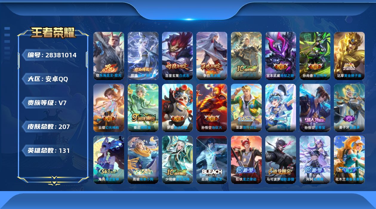 [28381014]安卓Q-V7-至尊星耀III段位-130英雄-207皮肤-2珍品传说-11传说-47史诗
【珍品传说】：铠-东海龙王敖光，嫦娥-器灵落星盏
【传说皮肤】：盾山-一塔千年，后羿-神树通天，云缨-幻光神枪，桑启-鸣野蒿，达摩-黄金狮子座，百里玄策-白虎志，梦奇-胖达荣荣，李白-凤求凰，孙尚香-末日机甲，宫本武藏-地狱之眼，孙悟空-地狱火
【限定皮肤】：白起-狰，姜子牙-天穹之誓，狄仁杰-阴阳师，虞姬-凯尔特女王，赵云-皇家上将，嬴政-优雅恋人，庄周-高山流水，高渐离-死亡摇滚，孙膑-妖精王，扁鹊-炼金王，芈月-重明，夏侯惇-朔风刀，曹操-烛龙，典韦-穷奇，马可波罗-暗影游猎，狄仁杰-魔术师，狄仁杰-万华元夜，项羽-海滩派对，老夫子-醍醐杖，花木兰-青春决赛季，亚瑟-狮心王，孙悟空-至尊宝，牛魔-御旌，杨玉环-遇见飞天，雅典娜-单词大作战，蔡文姬-繁星吟游，太乙真人-饕餮，鬼谷子-原初探秘者，苏烈-千军破阵，百里玄策-白虎志，弈星-混沌棋，明世隐-疑决卦，裴擒虎-李小龙，狂铁-御狮，米莱狄-御霄，云中君-纤云弄巧，猪八戒-西部大镖客，上官婉儿-梁祝，嫦娥-拒霜思，蒙犽-狂想玩偶喵，沈梦溪-龙舞盛年
【年限皮肤】：李白-凤求凰，百里玄策-白虎志
【赛季限定】：亚瑟-狮心王，孙膑-妖精王，扁鹊-炼金王，虞姬-凯尔特女王，白起-狰，太乙真人-饕餮，曹操-烛龙，芈月-重明，典韦-穷奇，狂铁-御狮，米莱狄-御霄，牛魔-御旌，夏侯惇-朔风刀，弈星-混沌棋，明世隐-疑决卦，老夫子-醍醐杖，鬼谷子-原初探秘者，狄仁杰-万华元夜，苏烈-千军破阵，姜子牙-天穹之誓，东皇太一-噬灭天穹，太乙真人-谧流熔炉，亚瑟-荣光之誓
【战令限定】：马可波罗-暗影游猎，猪八戒-西部大镖客，蒙犽-狂想玩偶喵，雅典娜-单词大作战，周瑜-线条小狗，海月-海之女神，亚瑟-旅行日记
【史诗皮肤】：孙膑-帕恰狗之风，亚瑟-旅行日记，姜子牙-弘道录，海月-海之女神，周瑜-线条小狗，少司缘-巫礼祀神，后羿-石田雨龙，狂铁-龙之律动，阿轲-化蝶舞，赵怀真-器灵浮梦炉，嫦娥-拒霜思，庄周-高山流水，蒙犽-龙鼓争鸣，云中君-纤云弄巧，裴擒虎-李小龙，蒙犽-狂想玩偶喵，马可波罗-暗影游猎，蔡文姬-繁星吟游，上官婉儿-梁祝，公孙离-无限星赏官，狄仁杰-鹰眼统帅，孙策-猫狗日记，杨玉环-遇见飞天，铠-曙光守护者，百里守约-特工魅影，