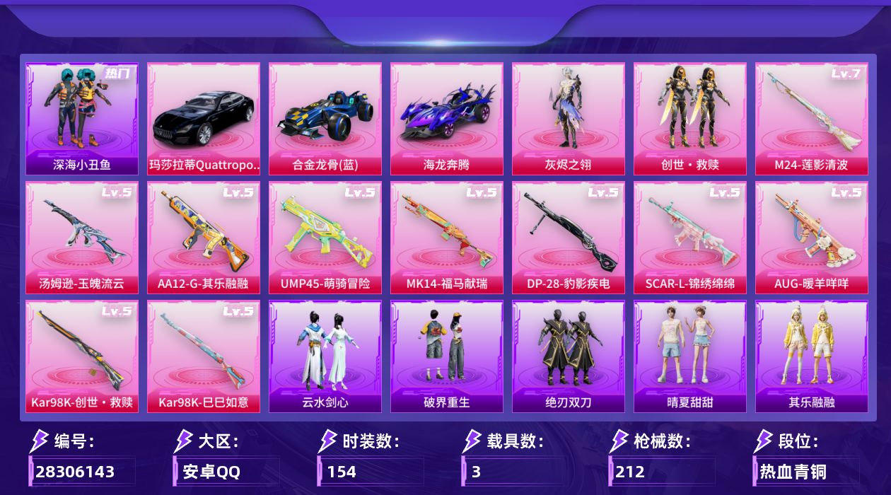 [28306143]安卓手Q-历史最高段位：超级王牌3星-2粉装-10特效枪-3载具-2粉色飞行器-59211热力值-7王牌印记-154套装-212枪皮
【热门品类】：套装-深海小丑鱼，套装-小丑鱼，套装-龟仙人，套装-粉红小猪
【粉色套装】：角色-灰烬之翎，套装-创世·救赎
【粉色枪皮等级】：SCAR-L-锦绣绵绵(五级)，AUG-暖羊咩咩(五级)，UMP45-萌骑冒险(五级)，汤姆逊-玉魄流云(五级)，Kar98K-创世·救赎(五级)，Kar98K-巳巳如意(五级)，M24-莲影清波(七级)，Mk14-福马献瑞(五级)，AA12-G-其乐融融(五级)，DP-28-豹影疾电(五级)
【粉色载具】：玛莎拉蒂Quattroporte（夜幕蓝），合金龙骨（蓝），海龙奔腾
【粉色枪皮】：SCAR-L-锦绣绵绵，AUG-暖羊咩咩，UMP45-萌骑冒险，汤姆逊-玉魄流云，Kar98K-创世·救赎，Kar98K-巳巳如意，M24-莲影清波，Mk14-福马献瑞，AA12-G-其乐融融，DP-28-豹影疾电
【粉色飞行器】：炫彩糖果飞行器，六号石头人飞行器
【粉色降落伞】：灰烬之翎降落伞，炫紫旋律降落伞，莲影清波降落伞，圣堂之誓降落伞，创世·救赎降落伞，炫彩糖果降落伞，六号石头人降落伞
【稀有套装】：套装-龟仙人，套装-巳巳如意，套装-炫彩糖果，套装-马上有钱，套装-迅捷龙虾，套装-遗迹猎人，套装-云宝联名款，套装-其乐融融，套装-彩旗巡礼，套装-恋语绒绒，套装-晴夏甜甜，套装-绝刃双刀，套装-云水剑心，套装-破界重生，套装-香桃花海，套装-燕燕于飞，套装-鱼渊荷华，角色-紫俏灵猫
【稀有枪皮】：AKM-彩虹符号，AKM-星之彼岸，AKM-破晓战魂，AKM-霓虹街区，AKM-龙的传人，M16A4-幻世战舞者，M16A4-红色方程式，SCAR-L-夜灯，SCAR-L-炫彩节奏，SCAR-L-玉兔迎春，SCAR-L-红色方程式，M416-彩虹嘻嘻猴，M416-糯团青竹，M416-红色方程式，M416-绯红前夜，M416-蓝色火焰，GROZA-异彩先驱，GROZA-影袭，AUG-天降萌叽，AUG-耀粉歌者，QBZ-彩虹符号，M762-天降萌叽，M762-彩虹符号，M762-第五大道，Mk47-妙红点点，AC-VAL-天降萌叽，AC-VAL-快闪甜心，蜜獾-千面幻镜，蜜獾-天降萌叽，UZI-啾咪啾咪，UZI