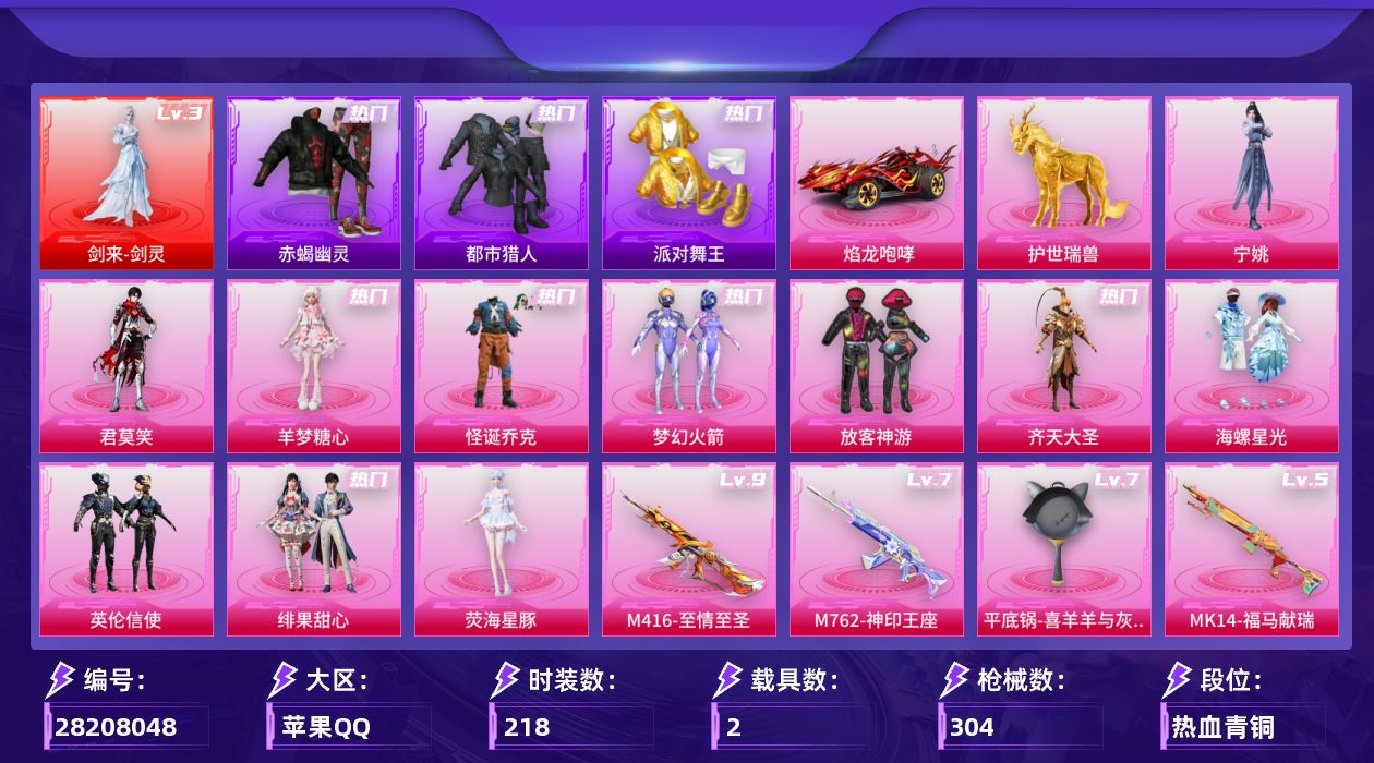 [28208048]苹果手Q-历史最高段位：传奇王牌21星-1神装-11粉装-9特效枪-2载具-8粉色飞行器-97291热力值-18王牌印记-218套装-304枪皮
【红色神装等级】：剑来-剑灵(三级)
【红色角色神装】：剑来-剑灵
【热门品类】：粉装-怪诞乔克，粉装-梦幻火箭，套装-浪漫天命，套装-赤蝎幽灵，套装-都市猎人，套装-派对舞王，套装-暗夜行者，套装-龟仙人，套装-粉红小猪
【粉色套装】：粉装-怪诞乔克，粉装-梦幻火箭，粉装-放客神游，粉装-齐天大圣，粉装-海螺星光，粉装-英伦信使，粉装-绯果甜心，角色-荧海星豚，角色-羊梦糖心，角色-君莫笑，角色-宁姚
【粉色枪皮等级】：SCAR-L-金蛇镇世(三级)，M416-至情至圣(九级)，M762-神印王座(七级)，汤姆逊-玉魄流云(二级)，Kar98K-巳巳如意(五级)，Mk14-福马献瑞(五级)，AA12-G-其乐融融(四级)，DP-28-豹影疾电(五级)，平底锅-喜羊羊与灰太狼(七级)
【粉色载具】：焰龙咆哮，护世瑞兽
【粉色枪皮】：SCAR-L-金蛇镇世，M416-至情至圣，M762-神印王座，汤姆逊-玉魄流云，Kar98K-巳巳如意，Mk14-福马献瑞，AA12-G-其乐融融，DP-28-豹影疾电，平底锅-喜羊羊与灰太狼
【粉色飞行器】：炫彩糖果飞行器，梦幻火箭飞行器，齐天大圣飞行器，千面幻镜飞行器，万象金身飞行器，御兔特攻飞行器，极意拳锋飞行器，惊雷剑影飞行器
【粉色降落伞】：碎梦浮光降落伞，梦幻火箭降落伞，星之彼岸降落伞，齐天大圣降落伞，碧影闪光降落伞，垂柳戏鸭降落伞，英伦信使降落伞，千金淑猫降落伞，金蛇镇世降落伞，百变魔方降落伞，幻星舰长降落伞，喜羊羊与灰太狼降落伞，炫彩糖果降落伞，六号石头人降落伞，君莫笑降落伞，神印王座降落伞，剑灵降落伞
【稀有套装】：套装-龟仙人，套装-雪国风尚，套装-炫彩糖果，套装-迅捷龙虾，套装-遗迹猎人，套装-云宝联名款，套装-其乐融融，套装-彩旗巡礼，套装-恋语绒绒，套装-荒原烈焰，套装-云水剑心，套装-黑曜晚宴，套装-香桃花海，套装-破风疾驰，套装-雏菊兔兔，套装-萝兰蝴蝶，套装-小熊娃娃，套装-糖糖葫芦，套装-青团波波，套装-棉花软糖，角色-临安公主，套装-燕燕于飞，套装-鱼渊荷华，套装-粉恋花，套装-紫幽梦，套装-蓝冰羽，角色-瑰梦爱神，套装-云朵鹅，套装-雪绒豹，套装-极光猎