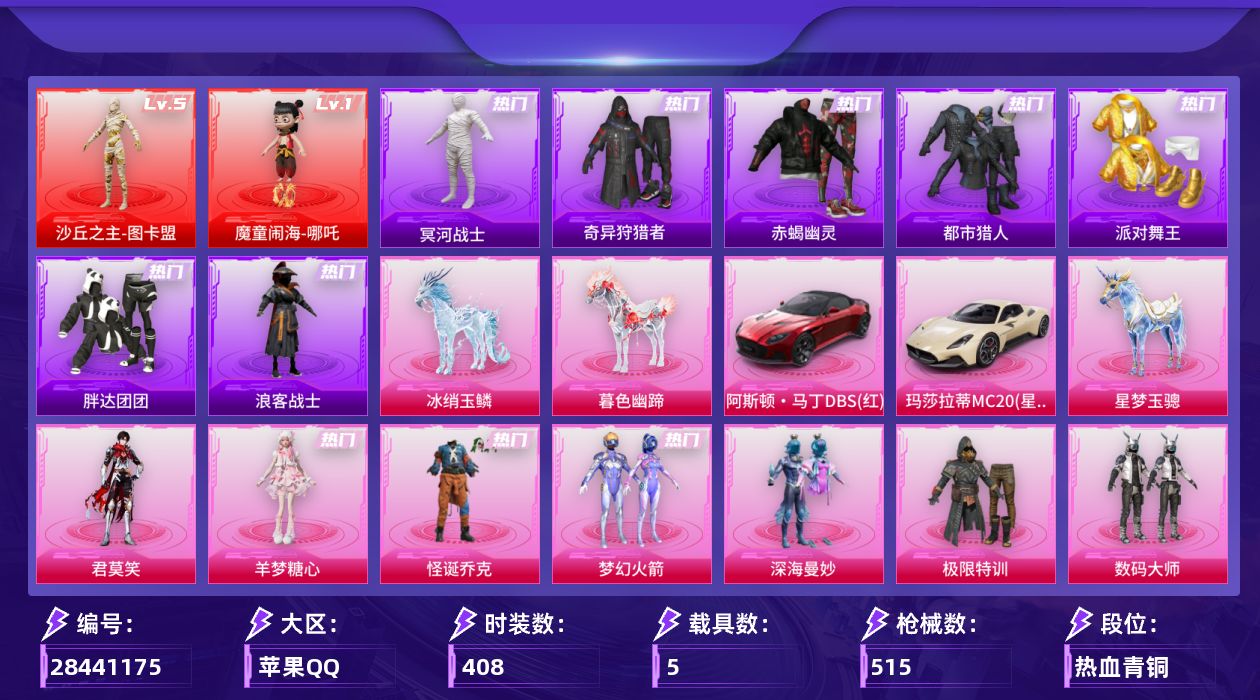 [28441175]苹果手Q-历史最高段位：无敌战神-2神装-23粉装-20特效枪-5载具-9粉色飞行器-194616热力值-34王牌印记-408套装-515枪皮
【红色神装等级】：魔童闹海-哪吒(一级)，沙丘之主-图卡盟(五级)
【红色角色神装】：魔童闹海-哪吒，沙丘之主-图卡盟
【热门品类】：粉装-怪诞乔克，粉装-梦幻火箭，绝对防御上衣，套装-浪漫天命，套装-赤蝎幽灵，套装-都市猎人，套装-冥河战士，套装-派对舞王，套装-小丑鱼，套装-奇异狩猎者，套装-胖达团团，套装-金羽特工，套装-浪客战士，套装-SS1特训，套装-暗夜之虎，旭日初心兜帽大衣，套装-龟仙人，套装-潮萌小黄鸭，套装-暗影哥特，角色-8号机，角色-Mark.06，熔岩游骑兵连帽夹克，套装-红熊茄茄
【粉色套装】：粉装-深海曼妙，粉装-极限特训，粉装-数码大师，粉装-未来战士，粉装-怪诞乔克，粉装-甜心巧克力，粉装-宝贝奶油派，粉装-天使彩虹糖，粉装-蝶舞迷情，粉装-梦幻火箭，粉装-智能音符，粉装-放客神游，粉装-新星烈龙，粉装-俏皮狐尾，粉装-星之彼岸，角色-洛天依，粉装-暗夜鎏金，粉装-纯珍童话，角色-白兰星，角色-初号机 觉醒Ver.，角色-狂魅哈莉，角色-羊梦糖心，角色-君莫笑
【粉色枪皮等级】：AKM-梦之光华(七级)，SCAR-L-梦幻火箭(七级)，M416-五爪金龙(二级)，M416-心之恋语(六级)，M416-至情至圣(九级)，AUG-星之彼岸(一级)，AUG-星梦奇缘(八级)，AUG-暖羊咩咩(五级)，UMP45-相思残雪(七级)，Vector-流风之羽(一级)，汤姆逊-玉魄流云(三级)，AKS-74U-信仰神谕(七级)，P90-甜蜜草莓(七级)，Kar98K-巳巳如意(五级)，Kar98K-圣域龙灵(三级)，Mk14-福马献瑞(五级)，AA12-G-其乐融融(五级)，DP-28-豹影疾电(五级)，MG3-洛神天依(七级)，平底锅-喜羊羊与灰太狼(七级)
【粉色载具】：阿斯顿马丁DBS（红），玛莎拉蒂MC20（星石白），僚机-圣域龙宝，星梦玉骢，冰绡玉鳞，暮色幽蹄
【粉色枪皮】：AKM-梦之光华，SCAR-L-梦幻火箭，M416-五爪金龙，M416-心之恋语，M416-至情至圣，AUG-星之彼岸，AUG-星梦奇缘，AUG-暖羊咩咩，UMP45-相思残雪，Vector-流风之羽，汤姆逊-玉魄流云，AK