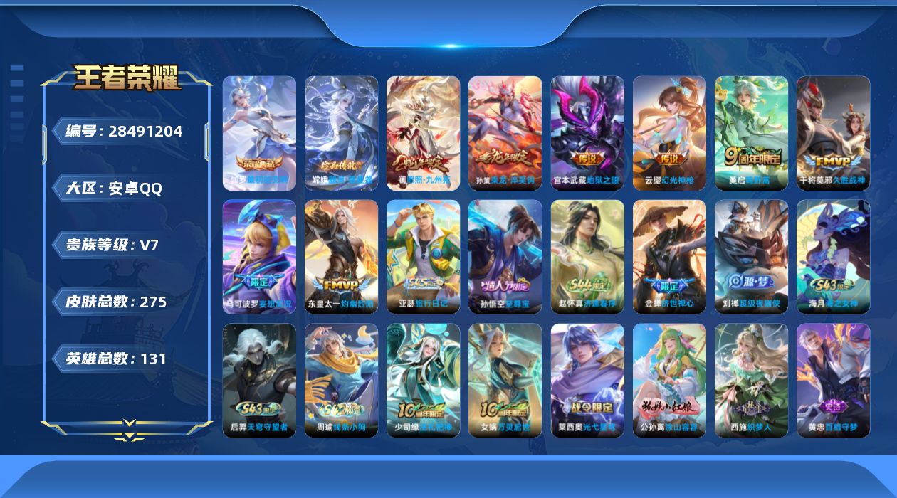 [28491204]安卓Q-V7-至尊星耀V段位-130英雄-275皮肤-1典藏皮肤-1珍品传说-8传说-72史诗
【英雄全皮】：卢雅那全皮
【荣耀典藏】：伽罗-最初的交响
【珍品传说】：嫦娥-器灵落星盏
【传说皮肤】：澜-愿照九州拓，云缨-幻光神枪，桑启-鸣野蒿，孙策-乘龙淬吴钩，马可波罗-妄想实况，东皇太一-灼幽烈阳，干将莫邪-久胜战神，宫本武藏-地狱之眼
【限定皮肤】：姜子牙-天穹之誓，狄仁杰-阴阳师，赵云-皇家上将，墨子-降魔，周瑜-赤莲之焰，元歌-无心，夏侯惇-朔风刀，甄姬-游园惊梦，马可波罗-妄想实况，狄仁杰-魔术师，狄仁杰-万华元夜，达摩-沙漠行僧，项羽-海滩派对，老夫子-醍醐杖，程咬金-演武夺筹，韩信-飞衡，王昭君-午后时光，兰陵王-驯魔猎人，兰陵王-金庭之子，孙悟空-至尊宝，孙悟空-孙行者，后羿-辉光之辰，李元芳-银河之约，李元芳-云中旅人，钟馗-驱傩正仪，雅典娜-单词大作战，鬼谷子-原初探秘者，鬼谷子-五谷丰年，百里玄策-原初追逐者，弈星-混沌棋，沈梦溪-星空之诺，沈梦溪-大漠名商，沈梦溪-匿光破解者，明世隐-疑决卦，裴擒虎-李小龙，裴擒虎-擒涛扼浪，狂铁-电玩高手，云中君-纤云弄巧，盾山-御銮，上官婉儿-梁祝，蒙犽-狂想玩偶喵，鲁班大师-探海日志，桑启-海盐诗旅，艾琳-女武神，阿古朵-江河有灵，张良-古海寻踪，蒙犽-百解令，鬼谷子-天穹祈灯，姬小满-妄想食味，孙策-乘龙淬吴钩，沈梦溪-龙舞盛年，刘邦-剑破天穹，程咬金-群星魔术团
【年限皮肤】：后羿-辉光之辰，韩信-飞衡，孙策-乘龙淬吴钩，澜-愿照九州拓
【赛季限定】：盾山-御銮，夏侯惇-朔风刀，弈星-混沌棋，明世隐-疑决卦，老夫子-醍醐杖，鬼谷子-原初探秘者，狄仁杰-万华元夜，程咬金-演武夺筹，钟馗-驱傩正仪，达摩-沙漠行僧，兰陵王-金庭之子，沈梦溪-大漠名商，李元芳-云中旅人，桑启-海盐诗旅，裴擒虎-擒涛扼浪，鲁班大师-探海日志，张良-古海寻踪，鬼谷子-天穹祈灯，刘邦-剑破天穹，姜子牙-天穹之誓，东皇太一-噬灭天穹，太乙真人-谧流熔炉，钟馗-虚灵犬护，甄姬-逆浪荇歌，亚瑟-荣光之誓，百里玄策-原初追逐者
【战令限定】：兰陵王-驯魔猎人，周瑜-赤莲之焰，李元芳-银河之约，沈梦溪-星空之诺，蒙犽-狂想玩偶喵，雅典娜-单词大作战，狂铁-电玩高手，王昭君-午后时光，莱西奥-光弋星穹，明世隐-往忆晖光，周瑜-线条小狗，