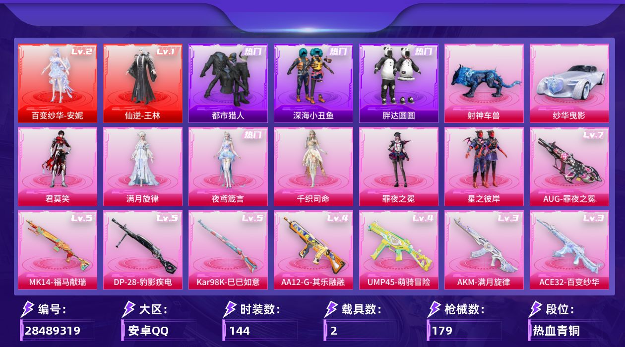 [28489319]安卓手Q-2神装-7粉装-9特效枪-2载具-3粉色飞行器-56013热力值-4王牌印记-144套装-179枪皮
【红色神装等级】：仙逆-王林(一级)，百变纱华-安妮(二级)
【红色角色神装】：仙逆-王林，百变纱华-安妮
【热门品类】：套装-都市猎人，套装-深海小丑鱼，套装-胖达圆圆，套装-忍者信条，套装-龟仙人，套装-暗影哥特，套装-粉红小猪
【粉色套装】：角色-满月旋律，粉装-星之彼岸，角色-罪夜之冕，角色-千织司命，角色-夜鸢箴言，角色-君莫笑
【粉色枪皮等级】：AUG-罪夜之冕(七级)，AUG-全息游灵(三级AKM-满月旋律)，ACE32-百变纱华(三级)，UMP45-萌骑冒险(四级)，Kar98K-巳巳如意(五级)，Mk14-福马献瑞(五级)，AA12-G-其乐融融(四级)，DP-28-豹影疾电(五级)，DP-28-鸢尾珑雾(二级)
【粉色载具】：纱华曳影，射神车兽
【粉色枪皮】：AKM-满月旋律，AUG-罪夜之冕，ACE32-百变纱华，UMP45-萌骑冒险，Kar98K-巳巳如意，Mk14-福马献瑞，AA12-G-其乐融融，DP-28-豹影疾电，DP-28-鸢尾珑雾
【粉色飞行器】：满月旋律飞行器，纱华羽翼飞行器，星罗盘飞行器
【粉色降落伞】：满月旋律降落伞，星之彼岸降落伞，第五大道降落伞，彩虹独角兽降落伞，幻彩电音降落伞，异瞳寒姬降落伞，罪夜之冕降落伞，鸢尾珑雾降落伞，百变纱华降落伞，仙逆降落伞，君莫笑降落伞
【稀有套装】：套装-龟仙人，套装-马上有钱，套装-迅捷龙虾，套装-遗迹猎人，角色-柔柔联名款，角色-梨子酱联名款，角色-碧琪联名款，角色-珍奇联名款，角色-雾鬃联名款，套装-云宝联名款，套装-其乐融融，套装-彩旗巡礼，套装-恋语绒绒，套装-银辉夜曲，套装-流萤和鸣，角色-狂花道·雅典娜，套装-极速光影，套装-书海巡游，套装-画境星梦，套装-琴音绮想，角色-霜刃之御，角色-月烬之祷，角色-拉面少女，套装-雨过天青，套装-红釉青花，角色-枫露凝珀，角色-皓月伶影，套装-锦灰蝶梦，套装-燕雀桃枝，套装-玉兰双鹊，角色-莹鸢雪晶，套装-樱桃速写，角色-沐雨橙风，玩偶服-吾皇猫来袭
【稀有枪皮】：M79短管榴弹-裁决之瞳，AKM-彩虹符号，AKM-影袭，AKM-破晓战魂，AKM-龙的传人，M16A4-幻世战舞者，M16A4-红色方程式，M16A4-蓝色火焰