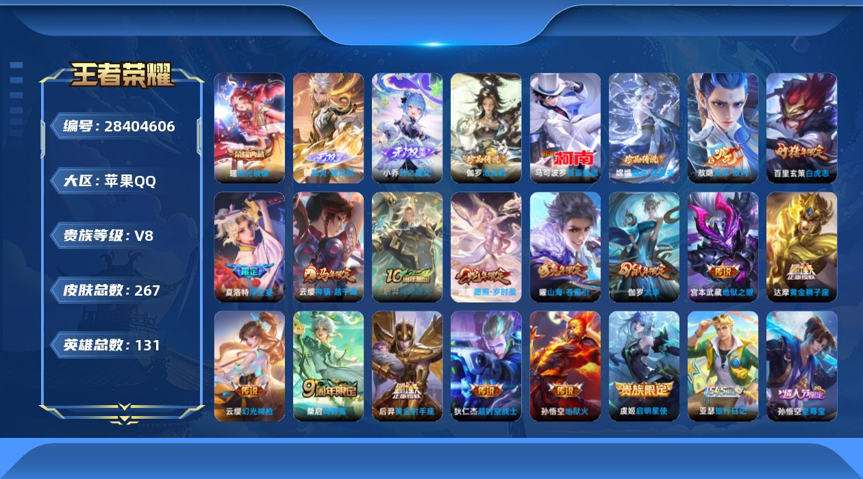 [28404606]【24639】贵族等级8/荣耀典藏数量1/传说皮肤数量16/史诗皮肤数量80/皮肤数量267/英雄数量130/段位至尊星耀/玩趣恶龙/特工战影/器灵·螭龙剑/小乔时之魔女/敖隐全皮/蒙犽顽岩魄/天穹之誓(s36)/破阵·退雄兵/阴阳师/皇家上将/神迹守卫-墨子/白昼王子/狮舞东方/高山流水/死亡摇滚/迷踪丽影/重明(s11)/猎兽之王/朔风刀(s17)/烛龙(s10)/蓝屏警告/暗影游猎/魔术师/万华元夜(s22)/沙漠行僧(s26)/海滩派对/醍醐杖(s20)/航海奇遇记/演武夺筹(s23)/夺宝奇兵/金庭之子(s27)/至尊宝/大圣娶亲/孙行者/御旌(s15)/圣弓游侠/银河之约/云中旅人(s29)/启明星使/神迹守卫-钟馗/驱傩正仪(s24)/朔望之晖/真爱魔法/单词大作战/黎明之约/饕餮(s9)/原初探秘者(s21)/五谷丰年/青龙志/千军破阵(s25)/白虎志/原初追遂者/混沌棋(s18)/顽趣-梦奇/星空之诺/大漠名商(s28)/疑决卦(s19)/李小龙/擒涛扼浪(s31)/御霄(s14)/纤云弄巧/太华/御銮(s16)/西部大镖客-猪八戒/猪悟能/梁祝/山海·苍雷引/狂想玩偶喵/探海日志(s32)/海盐诗旅(s30)/浮生妄/古海寻踪(s33)/蒙恬荣光圣徽/鬼谷子天穹祈灯(S34)/剑破天穹(s35)/程咬金群星魔术团/刘备异域游侠/熔金海岸/线条小狗-周瑜/海之女神/逢春序/亚瑟-旅行日记/双面药师/济世禅心/弘道录/锁墨魂/百晓客/九幽镇关/巫礼祀神/万灵启世/器灵·浮梦炉/万物之道/星界战将/怒海争锋/时之奇旅-安琪拉/原初追逐者/时之恋人-孙尚香/修罗/魅语/青蛇/鹰眼统帅/猫狗日记-大乔/猫狗日记-孙策/功夫厨神/逐浪之夏/舞动绿茵/曙光守护者/特工魅影/心灵骇客/冰冠公主/黄金分割率/暗隐猎兽者/缤纷独角兽/乘风破浪/德古拉伯爵/水晶猎龙者/白龙吟/乱世虎臣/末日机甲-吕布/千年之狐/绅士熊喵/圣诞狂欢/金属风暴/龙骑士/魅力维加斯/摇滚巨星/暗夜贵公子/水果甜心/鬼剑武藏/地狱岩魂/偶像歌手/冰雪圆舞曲/圣诞恋歌/未来纪元-赵云/暗夜猫娘/苍穹之光/电玩小子/街头猛卫/烬夜裁决/幻海寻迹/执弈定局/赤刃凌霄/雾影缉谜/线条小狗-桑启/鹤鸣心笺/罗小黑战记/荣光之誓/云械蓝图/逆浪荇歌/命运加冕/布丁狗之约/灵野札记/春野闲踪/虚灵犬护