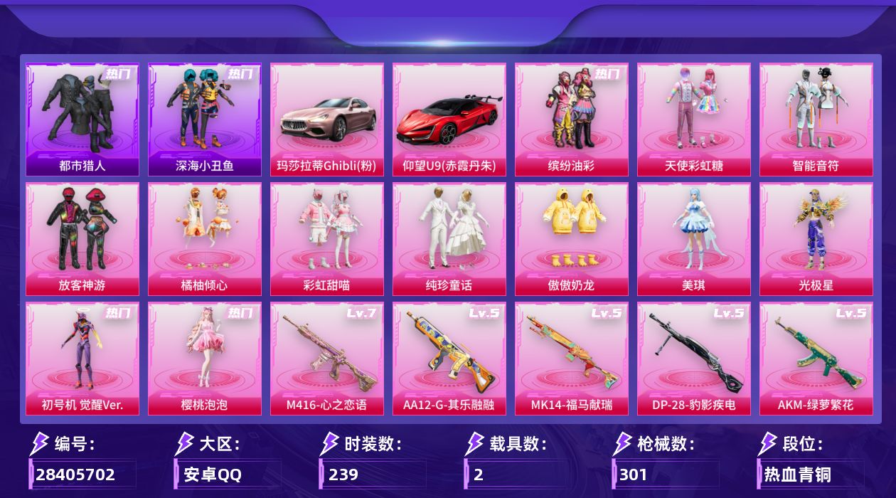 [28405702]【特价出售/店主推荐】安卓手Q-历史最高段位：绝世王牌22星-13粉装-11特效枪-2载具-5粉色飞行器-94515热力值-19王牌印记-239套装-301枪皮
【热门品类】：粉装-缤纷油彩，套装-浪漫天命，套装-都市猎人，套装-深海小丑鱼，套装-龟仙人，套装-暗影哥特
【粉色套装】：粉装-碎梦浮光，粉装-天使彩虹糖，粉装-智能音符，粉装-缤纷油彩，粉装-放客神游，粉装-橘柚倾心，粉装-彩虹甜喵，粉装-纯珍童话，粉装-傲傲奶龙，角色-美琪，角色-光极星，角色-初号机 觉醒Ver.，角色-樱桃泡泡
【粉色枪皮等级】：AKM-绿萝繁花(五级)，SCAR-L-锦绣绵绵(五级)，M416-心之恋语(七级)，M416-电玩时刻(五级)，UMP45-量子极限(五级)，Vector-流风之羽(五级)，汤姆逊-玉魄流云(四级)，Kar98K-巳巳如意(五级)，Mk14-福马献瑞(五级)，AA12-G-其乐融融(五级)，DP-28-豹影疾电(五级)
【粉色载具】：玛莎拉蒂Ghibli（粉），仰望U9（赤霞丹朱）
【粉色枪皮】：AKM-绿萝繁花，SCAR-L-锦绣绵绵，M416-心之恋语，M416-电玩时刻，UMP45-量子极限，Vector-流风之羽，汤姆逊-玉魄流云，Kar98K-巳巳如意，Mk14-福马献瑞，AA12-G-其乐融融，DP-28-豹影疾电
【粉色飞行器】：炫彩糖果飞行器，天之羽翼飞行器，幻海精灵飞行器，绯果甜心飞行器
【粉色降落伞】：破风疾驰降落伞，极限特训降落伞，幻影战神降落伞，甜心宝贝降落伞，春暖花开降落伞，环太平洋降落伞，彩虹甜喵降落伞，仲夏莫吉托降落伞，炫光之旅降落伞，萌酷奶龙降落伞，镜光幻境降落伞，圣堂之誓降落伞，繁龙极客降落伞，蜜语绒猫降落伞，江南烟雨降落伞，巴啦啦小魔仙降落伞，精灵梦叶罗丽降落伞，魔法神域降落伞，绯穹魔姬降落伞，异瞳寒姬降落伞，炫彩糖果降落伞
【稀有套装】：套装-龟仙人，套装-巳巳如意，套装-雪国风尚，套装-炫彩糖果，套装-马上有钱，套装-遗迹猎人，套装-云宝联名款，套装-其乐融融，套装-彩旗巡礼，套装-恋语绒绒，套装-晴夏甜甜，套装-绝刃双刀，套装-荒原烈焰，套装-云水剑心，套装-冰河战士，套装-香桃花海，套装-破风疾驰，角色-紫俏灵猫，角色-皓月伶影，玩偶服-巴扎黑，套装-风纪星徽，套装-薄荷书签
【稀有枪皮】：AUG-冰晶雪宝，