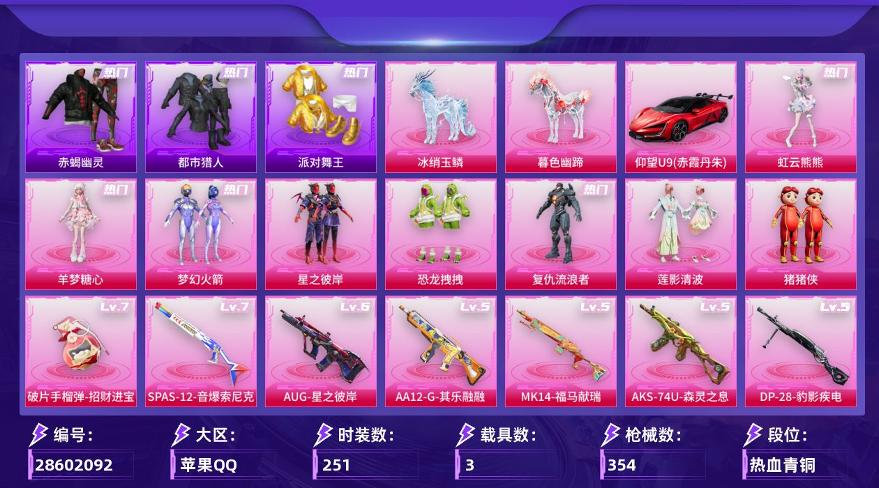 [28602092]苹果手Q历史最高段位无敌战神8粉装19特效枪3载具5粉色飞行器113321热力值22王牌印记251套装354枪皮
【热门品类】粉装梦幻火箭绝对防御上衣套装赤蝎幽灵套装都市猎人套装派对舞王角色军刀雅典娜套装龟仙人套装暗影哥特套装粉红小猪角色8号机角色Mark.06
【粉色套装】粉装梦幻火箭粉装星之彼岸粉装恐龙拽拽角色复仇流浪者粉装莲影清波玩偶服猪猪侠角色羊梦糖心角色虹云熊熊
【粉色枪皮等级】轻型迫击炮酷夏轰炸(三级)AKM梦之光华(四级)SCARL纯梦嫁纱(五级)M416暖熊萌萌(四级)AUG星之彼岸(六级)M762青锋波束(五级)Famas翎光蝶翼(三级)UMP45恐龙拽拽(三级)Vector环太平洋(五级)汤姆逊玉魄流云(三级)AKS74U森灵之息(五级)Kar98K巳巳如意(五级)Mk14福马献瑞(五级)AA12G萌骑幻想(二级)AA12G其乐融融(五级)SPAS12音爆索尼克(七级)M249猪猪侠(四级)DP28豹影疾电(五级)破片手榴弹招财进宝(七级)
【粉色载具】仰望U9赤霞丹朱冰绡玉鳞暮色幽蹄
【粉色枪皮】轻型迫击炮酷夏轰炸AKM梦之光华SCARL纯梦嫁纱M416暖熊萌萌AUG星之彼岸M762青锋波束Famas翎光蝶翼UMP45恐龙拽拽Vector环太平洋汤姆逊玉魄流云AKS74U森灵之息Kar98K巳巳如意Mk14福马献瑞AA12G萌骑幻想AA12G其乐融融SPAS12音爆索尼克M249猪猪侠DP28豹影疾电破片手榴弹招财进宝
【粉色飞行器】炫彩糖果飞行器梦幻火箭飞行器翩跹演武飞行器灵珠游龙飞行器
【粉色降落伞】满月旋律降落伞灰烬之翎降落伞百万伏特降落伞梦幻火箭降落伞星之彼岸降落伞洛神天依降落伞恐龙拽拽降落伞环太平洋降落伞飒粉甜心降落伞江南烟雨降落伞初号机 觉醒Ver.降落伞忍者神龟降落伞时空协奏降落伞双重狂想降落伞喜羊羊与灰太狼降落伞魔童闹海 敖丙降落伞极意拳锋降落伞炫彩糖果降落伞罪夜之冕降落伞君莫笑降落伞
【稀有套装】套装龟仙人套装巳巳如意套装炫彩糖果套装马上有钱套装迅捷龙虾套装遗迹猎人套装云宝联名款套装其乐融融套装彩旗巡礼套装恋语绒绒套装流萤和鸣套装绝刃双刀套装荒原烈焰套装云水剑心套装冰河战士套装香桃花海套装雏菊兔兔套装萝兰蝴蝶套装小熊娃娃角色拉斐尔角色狂花道·娜可露露套装糖糖葫芦套装青团波波套装棉花软糖套装燕燕于飞套装鱼渊荷华套装粉恋花套装紫