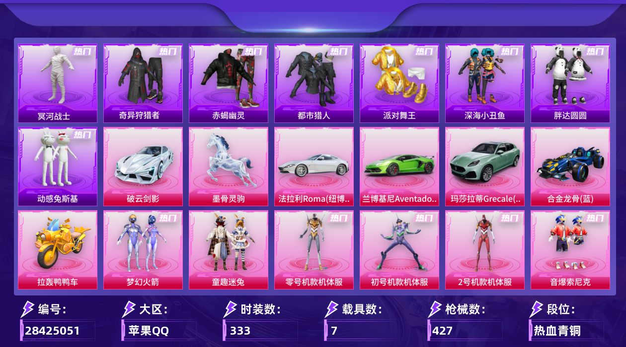 [28425051]苹果手Q-历史最高段位：无敌战神-34粉装-27特效枪-7载具-12粉色飞行器-165708热力值-21王牌印记-333套装-427枪皮
【热门品类】：粉装-梦幻火箭，粉装-童趣迷兔，粉装-零号机款机体服，粉装-初号机款机体服，粉装-2号机款机体服，粉装-音爆索尼克，套装-浪漫天命，套装-赤蝎幽灵，套装-都市猎人，套装-冥河战士，套装-派对舞王，套装-深海小丑鱼，套装-小丑鱼，套装-奇异狩猎者，角色-军刀雅典娜，套装-胖达圆圆，套装-暗夜行者，套装-动感兔斯基人偶服，套装-龟仙人，套装-暗影哥特，套装-浪漫波比，套装-粉红小猪
【粉色套装】：粉装-幻影战神，粉装-宝贝奶油派，粉装-天使彩虹糖，粉装-蝶舞迷情，粉装-梦幻火箭，粉装-彗云及圣，粉装-新星烈龙，粉装-苍蓝魅影，粉装-冰霜白皇，粉装-童趣迷兔，粉装-炙焰红王，粉装-香水柠檬，粉装-星之彼岸，粉装-彩虹鹿灵，角色-洛天依，角色-零号机款机体服，角色-初号机款机体服，角色-2号机款机体服，粉装-酣梦娃娃，粉装-绚丽摇曳，粉装-冷魅冰骑，粉装-炙焰牛王，粉装-圣光天使，角色-复仇流浪者，粉装-鸾凤武仙，粉装-朗月武圣，粉装-旋转彩虹，粉装-冰川红玫，粉装-寒光使者，角色-歌者泠鸢，粉装-音爆索尼克，粉装-第五大道，超级赛亚人-孙悟空，角色-荧海星豚
【粉色枪皮等级】：轻型迫击炮-酷夏轰炸(一级)，AKM-甜心宝贝(七级)，M16A4-垂柳戏鸭(二级)，SCAR-L-机甲封神(七级)，M416-心之恋语(七级)，M416-剑灵(三级)，GROZA-旋转彩虹(七级)，AUG-全息游灵(七级)，M762-激战未来(五级)，蜜獾-奇幻森林(四级)，ACE32-萌骑漫游(四级)，ARX-神木藏锋(四级)，UMP45-启明星(七级)，Vector-环太平洋(七级)，Vector-流风之羽(一级)，汤姆逊-玉魄流云(三级)，AKS-74U-森灵之息(五级)，P90-甜蜜草莓(七级)，Kar98K-巳巳如意(五级)，AWM-花间之火(五级)，Mk14-福马献瑞(四级)，M417-灰烬之翎(一级)，DP-28-扶摇飞仙(五级)，DP-28-豹影疾电(五级)，MG3-洛神天依(五级)，M338-回旋牧梦使(四级)，平底锅-仲夏莫吉托(六级)
【粉色载具】：法拉利Roma（纽博格林银），兰博基尼Aventador SVJ（翡翠绿），