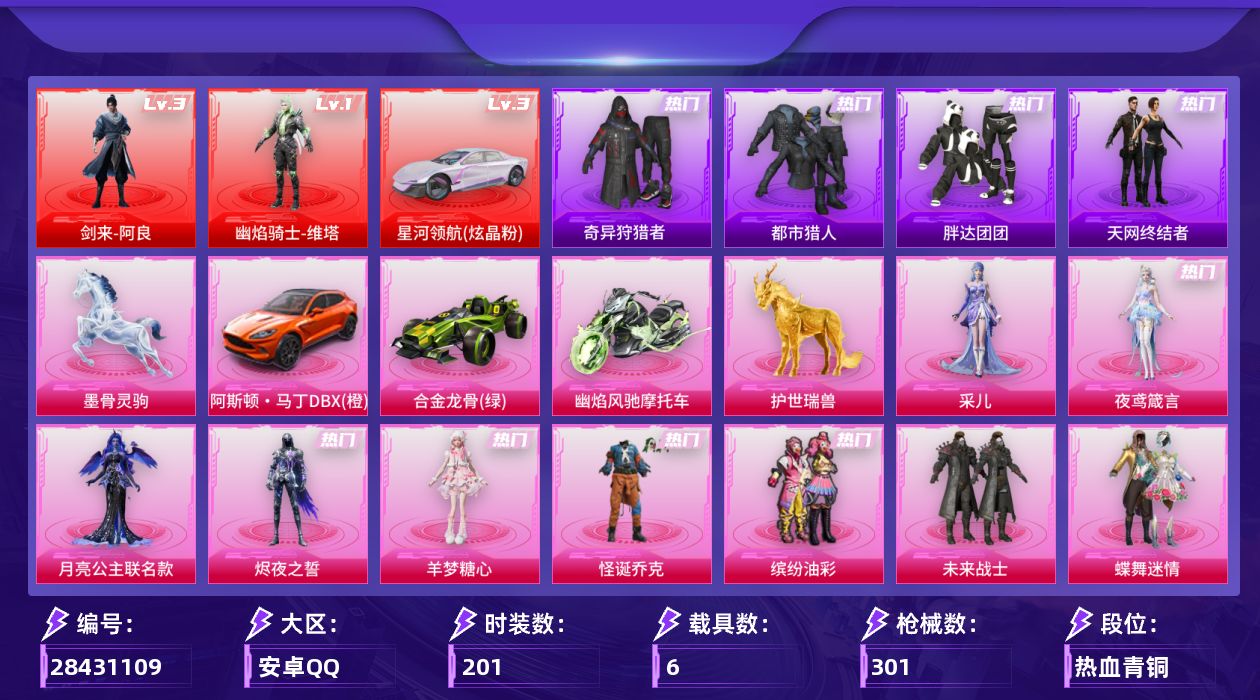 [28431109]安卓手Q-历史最高段位：传奇王牌15星-2神装-14粉装-23特效枪-6载具-11粉色飞行器-109713热力值-10王牌印记-201套装-301枪皮
【红色载具等级】：星河领航（炫晶粉）(三级)
【红色神装等级】：剑来-阿良(三级)，幽焰骑士-维塔(一级)
【红色角色神装】：剑来-阿良，幽焰骑士-维塔
【热门品类】：粉装-怪诞乔克，粉装-缤纷油彩，套装-都市猎人，套装-奇异狩猎者，角色-军刀雅典娜，套装-胖达团团，套装-天网终结者，套装-忍者信条，套装-暗夜之虎，套装-粉红小猪，角色-六号稻草人
【粉色套装】：角色-月亮公主联名款，粉装-未来战士，粉装-怪诞乔克，粉装-蝶舞迷情，粉装-缤纷油彩，粉装-放客神游，粉装-心之恋语，粉装-星之彼岸，粉装-炫光之旅，角色-千金淑猫，角色-羊梦糖心，角色-烬夜之誓，角色-夜鸢箴言，角色-采儿
【粉色枪皮等级】：AKM-幽焰骑士(三级)，AKM-阿良(六级)，SCAR-L-云端童话(五级)，M416-心之恋语(二级)，M416-剑灵(三级)，GROZA-镜光银凌(五级)，AUG-星之彼岸(五级)，AUG-暖羊咩咩(五级)，M762-神印王座(五级)，ACE32-萌骑漫游(五级)，ARX-神木藏锋(五级)，UMP45-萌骑冒险(四级)，汤姆逊-玉魄流云(五级)，AKS-74U-森灵之息(五级)，Kar98K-巳巳如意(五级)，Mk14-福马献瑞(五级)，MK12-雪月幻音(七级)，AA12-G-其乐融融(五级)，DP-28-豹影疾电(五级)，97MG-夜鸢箴言(二级)，撬棍-千机纵横(三级)，平底锅-喜羊羊与灰太狼(三级)，平底锅-洛天依(一级)
【粉色载具】：星河领航（炫晶粉），阿斯顿马丁DBX（橙），合金龙骨（绿），幽焰风驰摩托车，空客H135-蔚蓝之翼，护世瑞兽，墨骨灵驹
【粉色枪皮】：AKM-幽焰骑士，AKM-阿良，SCAR-L-云端童话，M416-心之恋语，M416-剑灵，GROZA-镜光银凌，AUG-星之彼岸，AUG-暖羊咩咩，M762-神印王座，ACE32-萌骑漫游，ARX-神木藏锋，UMP45-萌骑冒险，汤姆逊-玉魄流云，AKS-74U-森灵之息，Kar98K-巳巳如意，Mk14-福马献瑞，MK12-雪月幻音，AA12-G-其乐融融，DP-28-豹影疾电，97MG-夜鸢箴言，撬棍-千机纵横，平底锅-喜羊羊与灰太