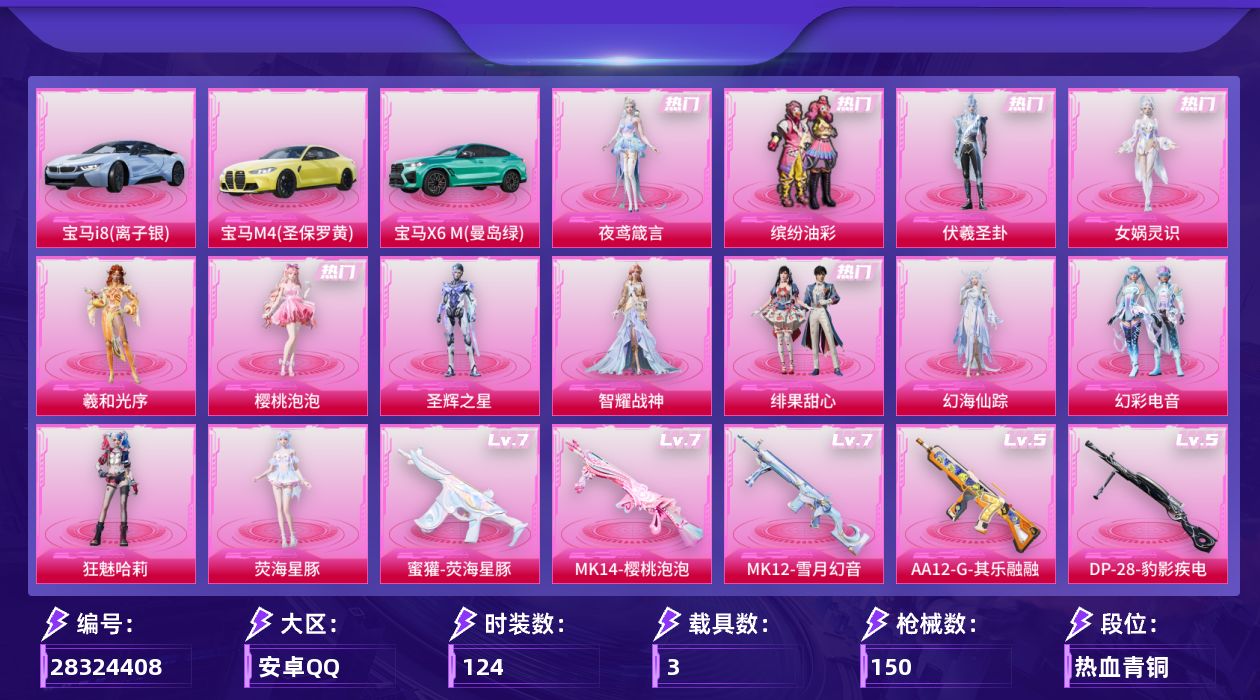 [28324408]安卓手Q-历史最高段位：超级王牌14星-13粉装-7特效枪-3载具-7粉色飞行器-57531热力值-10王牌印记-124套装-150枪皮
【热门品类】：粉装-缤纷油彩
【粉色套装】：粉装-缤纷油彩，角色-伏羲圣卦，角色-女娲灵识，角色-羲和光序，角色-樱桃泡泡，角色-圣辉之星，角色-智耀战神，粉装-绯果甜心，角色-幻海仙踪，粉装-幻彩电音，角色-狂魅哈莉，角色-荧海星豚，角色-夜鸢箴言
【粉色枪皮等级】：蜜獾-荧海星豚(七级)，Kar98K-巳巳如意(五级)，Mk14-樱桃泡泡(七级)，MK12-雪月幻音(七级)，AA12-G-其乐融融(五级)，DP-28-豹影疾电(五级)，MG3-辉羽雀灵(三级)
【粉色载具】：宝马i8（离子银），宝马M4（圣保罗黄），宝马X6 M（曼岛绿）
【粉色枪皮】：蜜獾-荧海星豚，Kar98K-巳巳如意，Mk14-樱桃泡泡，MK12-雪月幻音，AA12-G-其乐融融，DP-28-豹影疾电，MG3-辉羽雀灵
【粉色飞行器】：炫彩糖果飞行器，齐天大圣飞行器，赛博古神飞行器，月下星之子飞行器，圣域金龙飞行器，绯果甜心飞行器，雀灵庇佑飞行器
【粉色降落伞】：蜜语绒猫降落伞，赛博古神降落伞，彩虹独角兽降落伞，月下星之子降落伞，樱桃泡泡降落伞，翎光蝶翼降落伞，桃粉嫣然降落伞，圣域龙灵降落伞，圣辉之星降落伞，智耀战神降落伞，圣斗士星矢降落伞，绯果甜心降落伞，星穹咏叹调降落伞，辉羽雀灵降落伞，幻星舰长降落伞，时光之吻降落伞，双重狂想降落伞，冷漠罗丽降落伞，荧海星豚降落伞，绯穹魔姬降落伞，异瞳寒姬降落伞，炫彩糖果降落伞，夜鸢箴言降落伞，神印王座降落伞，陈平安降落伞
【稀有套装】：套装-圣穹绘梦，套装-兰香蝶语，套装-雪国风尚，套装-炫彩糖果，套装-迅捷龙虾，套装-遗迹猎人，套装-云宝联名款，套装-其乐融融，套装-彩旗巡礼，套装-恋语绒绒，套装-晴夏甜甜，套装-绝刃双刀，套装-荒原烈焰，套装-云水剑心，套装-极速领航，套装-燕燕于飞，套装-鱼渊荷华，角色-糖霜甜心，角色-蜜桃派对，角色-琉璃花蕾，角色-冰晶湖光，套装-雪夜云雾，套装-晨曦轻云，套装-樱梦幻音，角色-幽秘之星，角色-冷霜之星，套装-粉恋花，套装-紫幽梦，套装-蓝冰羽，角色-猎影月神，角色-幽澜祭司，角色-鲛海歌灵，套装-星影赞美诗，套装-星渊小夜曲，套装-极速光影，套装-彩虹兔，套装-云朵鹅