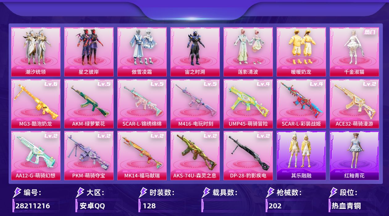 [28211216]安卓手Q-7粉装-12特效枪-5粉色飞行器-59797热力值-1王牌印记-128套装-202枪皮
【热门品类】：套装-小丑鱼，角色-忠真马岱，角色-忠义严颜，套装-龟仙人，套装-暗影哥特，大砍刀-青龙偃月刀
【粉色套装】：粉装-潮汐统领，粉装-星之彼岸，粉装-傲雪凌霜，角色-宙之时溯，粉装-莲影清波，粉装-暖暖奶龙，角色-千金淑猫
【粉色枪皮等级】：AKM-绿萝繁花(五级)，SCAR-L-彩装战姬(四级)，SCAR-L-锦绣绵绵(五级)，M416-电玩时刻(五级)，ACE32-萌骑漫游(二级)，UMP45-萌骑冒险(四级)，AKS-74U-森灵之息(二级)，Mk14-福马献瑞(二级)，AA12-G-萌骑幻想(二级)，DP-28-豹影疾电(二级)，MG3-酷泡奶龙(六级)，PKM-萌骑夺宝(二级)
【粉色枪皮】：AKM-绿萝繁花，SCAR-L-彩装战姬，SCAR-L-锦绣绵绵，M416-电玩时刻，ACE32-萌骑漫游，UMP45-萌骑冒险，AKS-74U-森灵之息，Mk14-福马献瑞，AA12-G-萌骑幻想，DP-28-豹影疾电，MG3-酷泡奶龙，PKM-萌骑夺宝
【粉色飞行器】：阿狸红飞行器，星之彼岸飞行器，彩装战姬飞行器，镜光幻境飞行翼，繁龙极客飞行器
【粉色降落伞】：马卡龙降落伞，潮汐统领降落伞，星之彼岸降落伞，洛神天依降落伞，仲夏莫吉托降落伞，闲梦青缨降落伞，超新星降落伞，莲影清波降落伞，龙行天下降落伞，彩装战姬降落伞，镜光幻境降落伞，圣堂之誓降落伞
【稀有套装】：套装-龟仙人，套装-其乐融融，套装-雨过天青，套装-红釉青花
【稀有枪皮】：AKM-四圣焕新，AKM-彩虹符号，AKM-影袭，AKM-星之彼岸，AKM-江南烟雨，AKM-灼热熔岩，AKM-破晓战魂，AKM-缤纷海域，AKM-霓虹街区，AKM-龙的传人，M16A4-机械英豪，M16A4-红色方程式，M16A4-莲影清波，M16A4-蓝色火焰，SCAR-L-夜灯，SCAR-L-是爱神辣，SCAR-L-炫彩节奏，SCAR-L-红色方程式，M416-夜灯，M416-潮汐统领，M416-糯团青竹，M416-红色方程式，M416-蓝色火焰，GROZA-影袭，GROZA-懵萌河马，GROZA-生命誓言，AUG-天降萌叽，AUG-耀粉歌者，AUG-闲梦青缨，QBZ-原初圣火，QBZ-未来歌姬，QBZ-洛神天依，Q