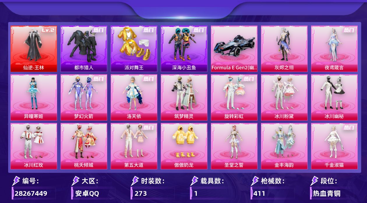 [28267449]安卓手Q-历史最高段位：传奇王牌19星-1神装-18粉装-21特效枪-1载具-9粉色飞行器-135536热力值-25王牌印记-273套装-411枪皮
【红色神装等级】：仙逆-王林(二级)
【红色角色神装】：仙逆-王林
【热门品类】：粉装-梦幻火箭，套装-浪漫天命，套装-都市猎人，套装-派对舞王，套装-深海小丑鱼，套装-小丑鱼，角色-军刀雅典娜，套装-金羽特工，套装-忍者信条，套装-暗夜行者，套装-龟仙人，套装-暗影哥特，套装-粉红小猪，角色-Mark.06
【粉色套装】：角色-灰烬之翎，粉装-梦幻火箭，角色-洛天依，粉装-筑梦精灵，粉装-旋转彩虹，粉装-冰川粉黛，粉装-冰川幽秘，粉装-冰川红玫，粉装-桃夭倾城，粉装-第五大道，粉装-傲傲奶龙，角色-圣堂之誓，粉装-金丰海韵，角色-千金淑猫，粉装-幻彩电音，角色-绯穹魔姬，角色-异瞳寒姬，角色-夜鸢箴言
【粉色枪皮等级】：AKM-炫紫旋律(七级)，SCAR-L-青春物语(七级)，SCAR-L-桃夭倾城(五级)，M416-五爪金龙(七级)，GROZA-旋转彩虹(四级)，AUG-超新星(七级)，M762-电糖天使(六级)，蜜獾-异瞳寒姬(五级)，ARX-神木藏锋(五级)，UMP45-萌骑冒险(五级)，汤姆逊-玉魄流云(三级)，AKS-74U-琉璃赤心(五级)，Kar98K-巳巳如意(五级)，Mk14-精灵梦叶罗丽(六级)，Mk14-福马献瑞(五级)，M417-灰烬之翎(一级)，AA12-G-其乐融融(五级)，M249-蓝莓炮弹(五级)，DP-28-千金淑猫(五级)，DP-28-豹影疾电(五级)，MG3-洛神天依(七级)
【粉色载具】：Formula E Gen2（幽光蓝）
【粉色枪皮】：AKM-炫紫旋律，SCAR-L-青春物语，SCAR-L-桃夭倾城，M416-五爪金龙，GROZA-旋转彩虹，AUG-超新星，M762-电糖天使，蜜獾-异瞳寒姬，ARX-神木藏锋，UMP45-萌骑冒险，汤姆逊-玉魄流云，AKS-74U-琉璃赤心，Kar98K-巳巳如意，Mk14-精灵梦叶罗丽，Mk14-福马献瑞，M417-灰烬之翎，AA12-G-其乐融融，M249-蓝莓炮弹，DP-28-千金淑猫，DP-28-豹影疾电，MG3-洛神天依
【粉色飞行器】：炫彩糖果飞行器，灰烬之翎飞行器，齐天大圣飞行器，闪光银龙飞行器，冰川粉黛飞行器，拂晓神骑飞