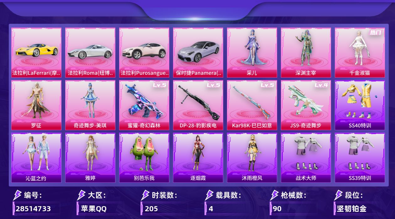 []5粉装 4特效枪 4载具 5印记 不可二次 不可修改实名 
【热门装扮】奇迹舞步-美琪,罗征,千金淑猫,采儿,深渊主宰,奇迹天团
【载具】保时捷Panamera(星辰紫),法拉利LaFerrari(摩德纳黄),法拉利Roma(纽博格林银),法拉利Purosangue(珊瑚粉)
【