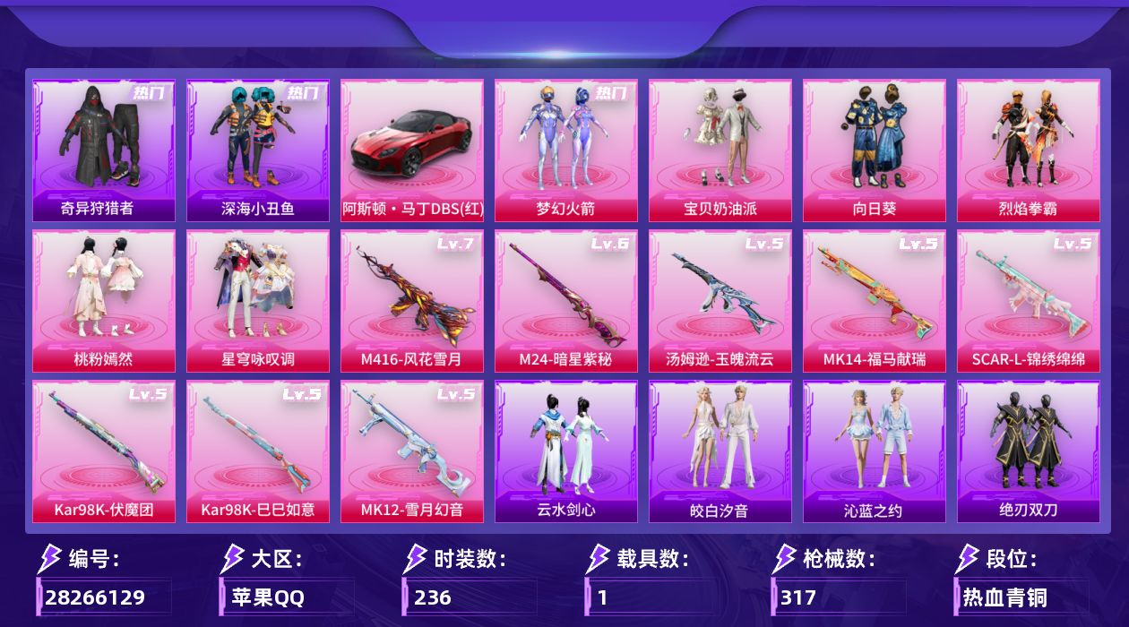 [28266129]苹果手Q-历史最高段位：超级王牌7星-6粉装-8特效枪-1载具-2粉色飞行器-98386热力值-16王牌印记-236套装-317枪皮
【热门品类】：粉装-梦幻火箭，套装-浪漫天命，套装-深海小丑鱼，套装-小丑鱼，套装-奇异狩猎者，套装-金羽特工，旭日初心兜帽大衣，套装-龟仙人，套装-浪漫波比，套装-粉红小猪，熔岩游骑兵连帽夹克
【粉色套装】：粉装-宝贝奶油派，粉装-梦幻火箭，粉装-向日葵，粉装-烈焰拳霸，粉装-桃粉嫣然，粉装-星穹咏叹调
【粉色枪皮等级】：SCAR-L-锦绣绵绵(五级)，M416-风花雪月(七级)，汤姆逊-玉魄流云(五级)，Kar98K-伏魔团(五级)，Kar98K-巳巳如意(五级)，M24-暗星紫秘(六级)，Mk14-福马献瑞(五级)，MK12-雪月幻音(五级)
【粉色载具】：阿斯顿马丁DBS（红）
【粉色枪皮】：SCAR-L-锦绣绵绵，M416-风花雪月，汤姆逊-玉魄流云，Kar98K-伏魔团，Kar98K-巳巳如意，M24-暗星紫秘，Mk14-福马献瑞，MK12-雪月幻音
【粉色飞行器】：圣域金龙飞行器，雀灵庇佑飞行器
【粉色降落伞】：甜心宝贝降落伞，至尊龙雀降落伞，PEL轰鸣竞梦者降落伞，神秘黑猫降落伞，甜蜜誓约降落伞，马卡龙降落伞，荧光虫舞降落伞，银刃赛罗降落伞，王牌四分卫降落伞，星之彼岸降落伞，机甲封神降落伞，暗夜玫瑰降落伞，海渊国主降落伞，未来歌姬降落伞，繁龙极客降落伞，雪月幻音降落伞，智耀战神降落伞，星穹咏叹调降落伞
【稀有套装】：套装-龟仙人，套装-马上来财，套装-恋语绒绒，套装-绝刃双刀，套装-云水剑心，套装-燕燕于飞，套装-鱼渊荷华，角色-海琴烟，套装-粉恋花，套装-紫幽梦，套装-蓝冰羽，套装-星渊小夜曲，角色-绯色魅影，套装-皎白汐音，套装-沁蓝之约
【稀有枪皮】：AKM-冰凉西瓜，AKM-夜灯，AKM-奇异狩猎者，AKM-彩虹符号，AKM-星之彼岸，AKM-春暖花开，AKM-灼热熔岩，AKM-生命誓言，AKM-破晓战魂，AKM-缤纷海域，AKM-萌趣颜团子，AKM-虎虎生威，AKM-霓虹街区，AKM-龙的传人，M16A4-幻世战舞者，M16A4-快乐主宰，M16A4-红色方程式，M16A4-蓝色火焰，M16A4-魔法学院，SCAR-L-暗夜玫瑰，SCAR-L-炫彩节奏，SCAR-L-玉兔迎春，SCAR-L-繁花小夜曲，SC