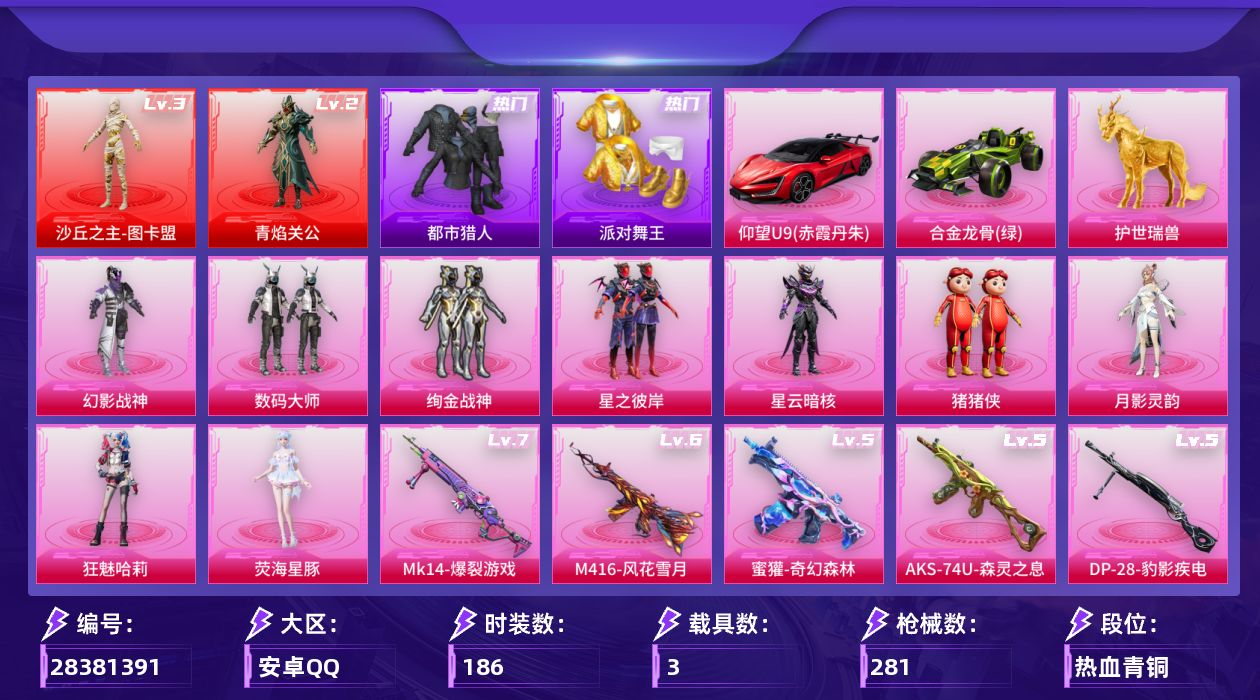 [28381391]安卓手Q-历史最高段位：绝世王牌20星-2神装-10粉装-16特效枪-3载具-9粉色飞行器-94310热力值-12王牌印记-186套装-281枪皮
【红色神装等级】：沙丘之主-图卡盟(三级)，角色-青焰关公(二级)
【红色角色神装】：沙丘之主-图卡盟，角色-青焰关公
【热门品类】：套装-都市猎人，套装-派对舞王，套装-小丑鱼，套装-忍者信条，套装-龟仙人，角色-8号机，角色-Mark.06，大砍刀-青龙偃月刀，撬棍-龙胆亮银枪
【粉色套装】：粉装-幻影战神，粉装-数码大师，粉装-绚金战神，粉装-星之彼岸，角色-星云暗核，玩偶服-猪猪侠，角色-月影灵韵，角色-狂魅哈莉，角色-荧海星豚
【粉色枪皮等级】：AKM-梦之光华(一级)，AKM-暮色玫影(三级)，SCAR-L-锦绣绵绵(五级)，M416-风花雪月(六级)，GROZA-镜光银凌(五级)，M762-激战未来(五级)，蜜獾-奇幻森林(五级)，ACE32-萌骑漫游(四级)，汤姆逊-玉魄流云(二级)，AKS-74U-森灵之息(五级)，P90-沙丘之主(三级)，Kar98K-巳巳如意(五级)，M24-镜域双华(三级)，Mk14-甜梦熊击(五级)，Mk14-爆裂游戏(七级)，DP-28-豹影疾电(五级)
【粉色载具】：仰望U9（赤霞丹朱），合金龙骨（绿），护世瑞兽
【粉色枪皮】：AKM-梦之光华，AKM-暮色玫影，SCAR-L-锦绣绵绵，M416-风花雪月，GROZA-镜光银凌，M762-激战未来，蜜獾-奇幻森林，ACE32-萌骑漫游，汤姆逊-玉魄流云，AKS-74U-森灵之息，P90-沙丘之主，Kar98K-巳巳如意，M24-镜域双华，Mk14-甜梦熊击，Mk14-爆裂游戏，DP-28-豹影疾电
【粉色飞行器】：炫彩糖果飞行器，祥瑞起舞飞行器，沙丘之主天马，深渊漩涡飞行器，幽焰列车飞行器，万象金身飞行器，终晖之翼飞行器，灵猫魔法师飞行器，惊雷剑影飞行器
【粉色降落伞】：灰烬之翎降落伞，幻影战神降落伞，百万伏特降落伞，未来战士降落伞，星之彼岸降落伞，齐天大圣降落伞，恐龙拽拽降落伞，星际浪客降落伞，第五大道降落伞，飒粉甜心降落伞，炎氏战神降落伞，闲梦青缨降落伞，莲影清波降落伞，沙丘之主降落伞，辉耀战甲降落伞，墨龙九天降落伞，千金淑猫降落伞，月影灵韵降落伞，盛世惊鸿降落伞，金蛇镇世降落伞，桃粉嫣然降落伞，雪月幻音降落伞，御兔特