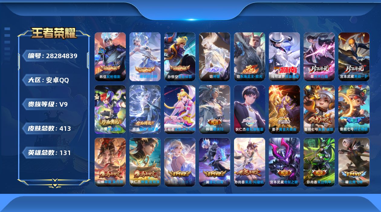 [28284839]可二次【特价出售/店主推荐】安卓Q-V9-尊贵铂金IV段位-130英雄-413皮肤-3典藏皮肤-1无双-6珍品传说-26传说-120史诗
【英雄全皮】：蒙恬全皮，空空儿全皮，影全皮
【荣耀典藏】：孙悟空-全息碎影，韩信-弑枪猎影，伽罗-最初的交响
【无双皮肤】：铠-神罪
【珍品传说】：铠-东海龙王敖光，暃-朽木白哉，宫本武藏-黑崎一护，嫦娥-器灵落星盏，孙策-时之奇旅，马可波罗-怪盗基德
【传说皮肤】：韩信-踏浪归，狄仁杰-神骥赴朔漠，貂蝉-神骥聚万邦，王昭君-长夜焕生，云缨-幻光神枪，桑启-鸣野蒿，铠-冥王哈迪斯，墨子-黄金天蝎座，孙尚香-乘龙问璇玑，澜-逐花归海，狄仁杰-夜礼服假面，王昭君-永恒水手月亮，鲁班七号-时之奇旅，狄仁杰-神器狴犴令，鲁班七号-寅虎瑞焰，李元芳-飞鸢探春，铠-绛天战甲，虞姬-启明星使，孙悟空-零号赤焰，曜-云鹰飞将，刘备-时之恋人，貂蝉-仲夏夜之梦，孙尚香-末日机甲，宫本武藏-地狱之眼，孙悟空-地狱火，狄仁杰-超时空战士
【限定皮肤】：铠-冥王哈迪斯，蔡文姬-夏日便利店，大乔-绒语心约，虞姬-夏日便利店，姜子牙-天穹之誓，狄仁杰-阴阳师，赵云-皇家上将，墨子-神迹守卫，嬴政-优雅恋人，鲁班七号-寅虎瑞焰，鲁班七号-时之奇旅，高渐离-玩趣恶龙，元歌-云间偶戏，元歌-无心，夏侯惇-朔风刀，典韦-穷奇，典韦-蓝屏警告，典韦-岱宗，马可波罗-暗影游猎，狄仁杰-魔术师，狄仁杰-万华元夜，狄仁杰-神器狴犴令，达摩-星际陆战队，达摩-沙漠行僧，项羽-海滩派对，老夫子-醍醐杖，老夫子-航海奇遇记，安琪拉-魔法小厨娘，程咬金-演武夺筹，韩信-逐梦之影，韩信-傲雪梅枪，花木兰-青春决赛季，花木兰-默契交锋，亚瑟-潮玩骑士王，孙悟空-至尊宝，孙悟空-大圣娶亲，孙悟空-零号赤焰，孙悟空-孙行者，牛魔-御旌，后羿-如梦令，李元芳-匿光侦查者，虞姬-霸王别姬，虞姬-启明星使，钟馗-驱傩正仪，干将莫邪-冰霜恋舞曲，雅典娜-单词大作战，雅典娜-黎明之约，蔡文姬-繁星吟游，鬼谷子-原初探秘者，铠-青龙志，百里玄策-原初追逐者，弈星-混沌棋，公孙离-玉兔公主，沈梦溪-星空之诺，明世隐-疑决卦，裴擒虎-李小龙，狂铁-御狮，米莱狄-御霄，米莱狄-胡桃异想国，云中君-纤云弄巧，伽罗-天狼溯光者，盾山-御銮，猪八戒-西部大镖客，上官婉儿-梁祝，上官婉儿-天狼绘梦者，嫦娥-拒霜思