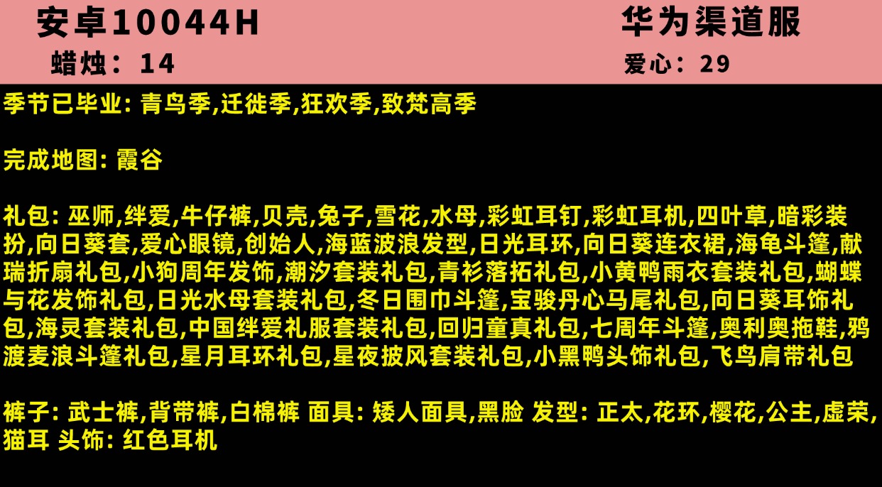 光遇账号安卓官服10044H【华为渠道服】账号类型: 华为渠道服 季节已毕业: 青鸟季,迁徙季,狂欢季,致梵高季 完成地图: 霞谷 礼包: 巫师,绊爱,牛仔裤,贝壳,兔子,雪花,水母,彩虹耳钉,彩虹耳机,四叶草,暗