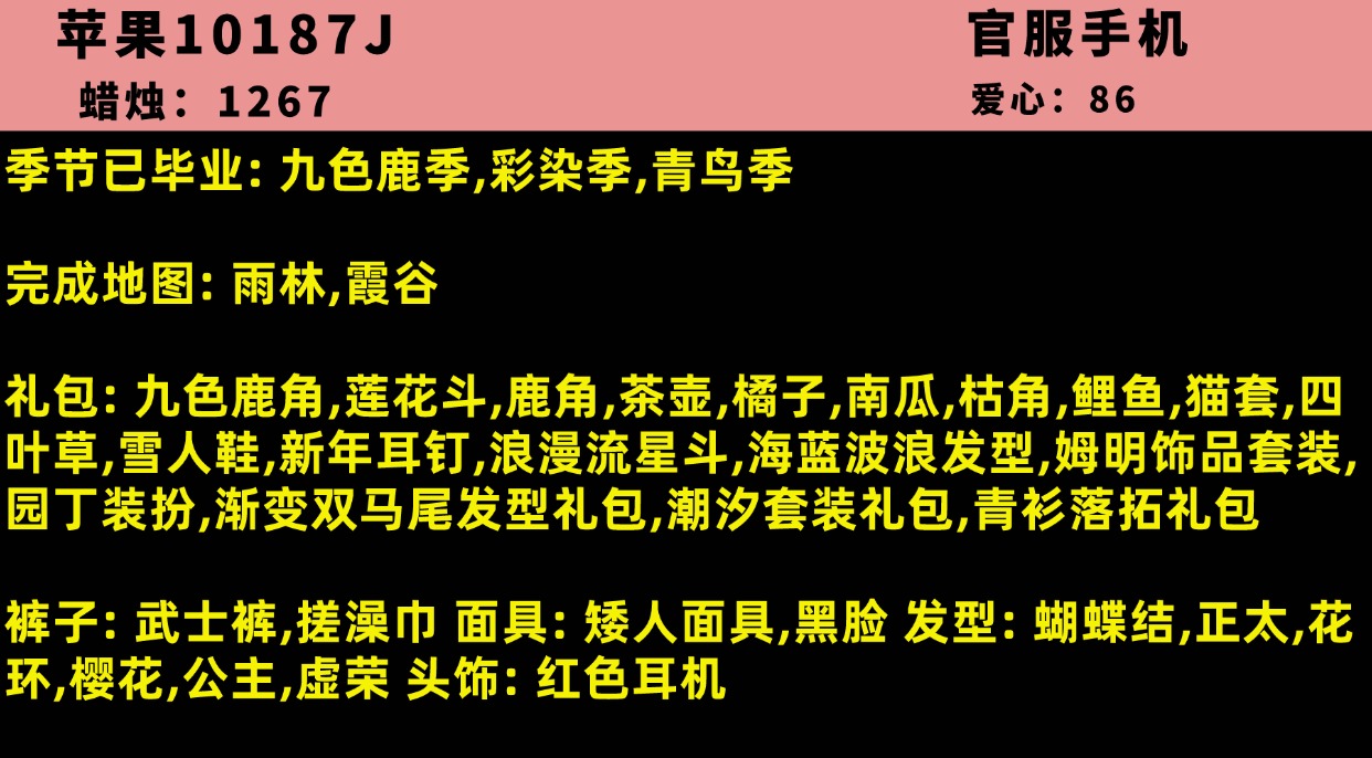光遇账号iOS官服10187J【支持分期】账号类型: 手机账号 季节已毕业: 九色鹿季,彩染季,青鸟季 完成地图: 雨林,霞谷 礼包: 九色鹿角,莲花斗,鹿角,茶壶,橘子,南瓜,枯角,鲤鱼,猫套,四叶草,雪人鞋,新年