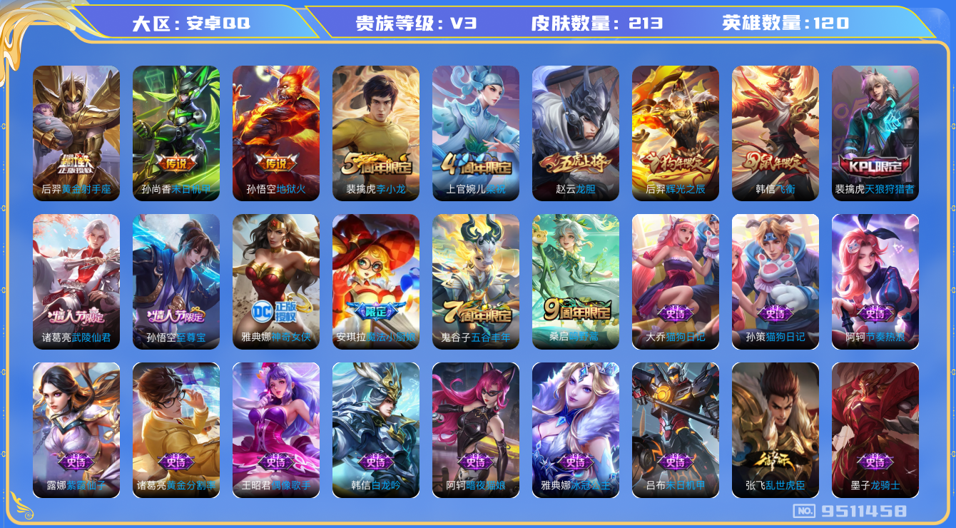 王者荣耀账号安卓QQ[9511458]【商品标题】：安卓Q-V3-至尊星耀I段位-120英雄-213皮肤-0典藏-0珍品无双-0无双-0珍品传说-5传说-50史诗
【内测皮肤】：孙尚香蔷薇恋人，嬴政优雅恋人
【传说皮肤】