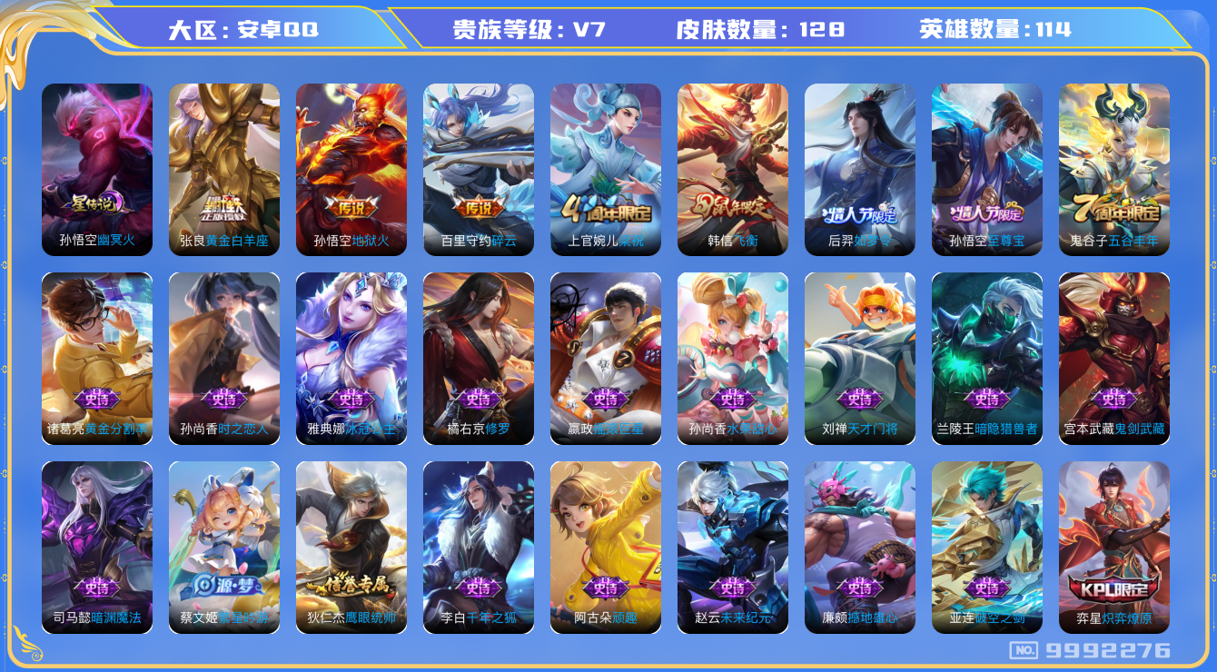 王者荣耀账号安卓QQ[9992276]DAS3826 安卓Q-V7-128皮肤 1星传说3传说30史诗 -(可二次) 幽冥火
至尊宝 飞衡 后羿如梦令 猎兽之王 星空之诺 银河之约 冰冠公主 碎云 梁祝 地狱火 未来纪