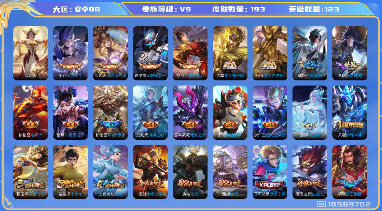 王者荣耀账号安卓QQ[10569702]实名: 可修改 贵族等级: V9 英雄数: 123 皮肤数: 193 荣耀水晶: 武则天,天鹅之梦,倪克斯神谕,无限飓风号,大秦宣太后 传说皮: 黄金狮子座,黄金白羊座,一念神魔,