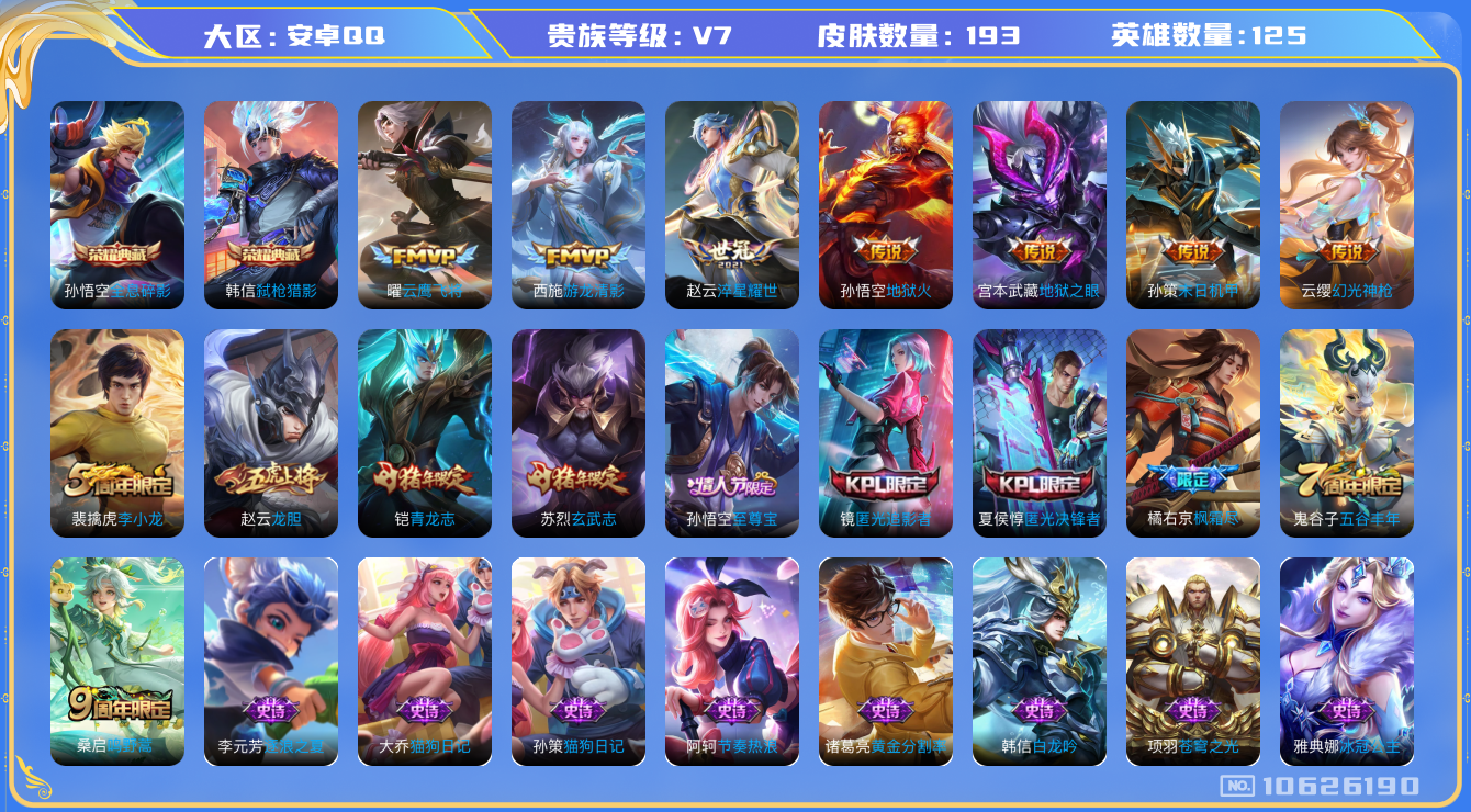 王者荣耀账号安卓QQ[10626190]实名: 可修改 贵族等级: V7 英雄数: 125 皮肤数: 193 荣耀水晶: 全息碎影,弑枪猎影 传说皮: 云鹰飞将,地狱火,地狱之眼,游龙清影,淬星耀世,末日机甲-孙策,幻光
