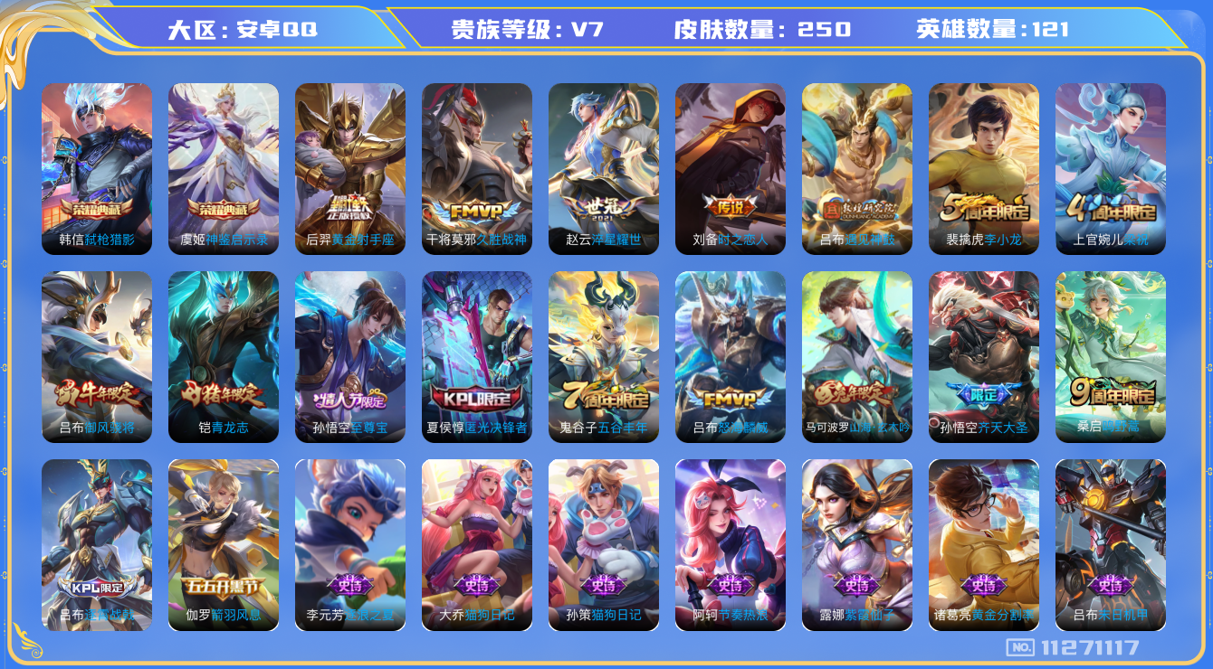王者荣耀账号安卓QQ[11271117]V7 121英雄 250皮肤 2典藏 8传说 至尊宝
典藏：虞姬神鉴启示录 韩信弑枪猎影

传说：桑启鸣野蒿 吕布遇见神鼓 孙悟空齐天大圣 吕布怒海麟威 赵云淬星耀世 刘备时