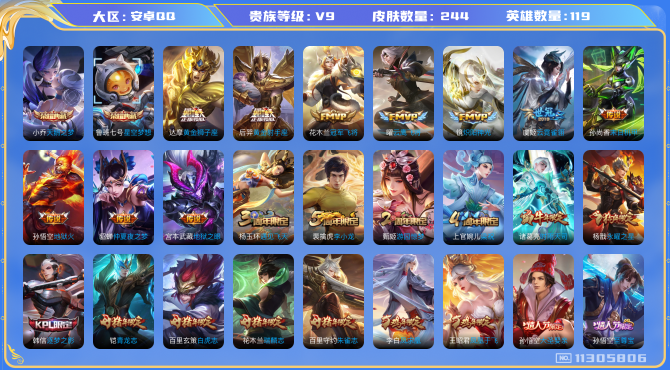 王者荣耀账号安卓QQ[11305806]V9 119英雄 244皮肤 2典藏 16传说 至尊宝
典藏：鲁班七号星空梦想 小乔天鹅之梦

传说：娜可露露前尘镜 诸葛亮时雨天司 镜炽阳神光 虞姬启明星使 曜云鹰飞将 虞
