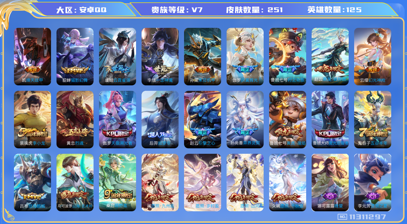 王者荣耀账号安卓QQ[11311297]v7 125英雄 17传 251皮  3168星币 
司空震愿照·山河定 女娲愿照·干秋盛 澜愿照·九州拓 虞姬愿照·岁时盈 云缨幻光神枪 桑启鸣野蒿 赵云乘龙·铭钟鼎 鲁班七号