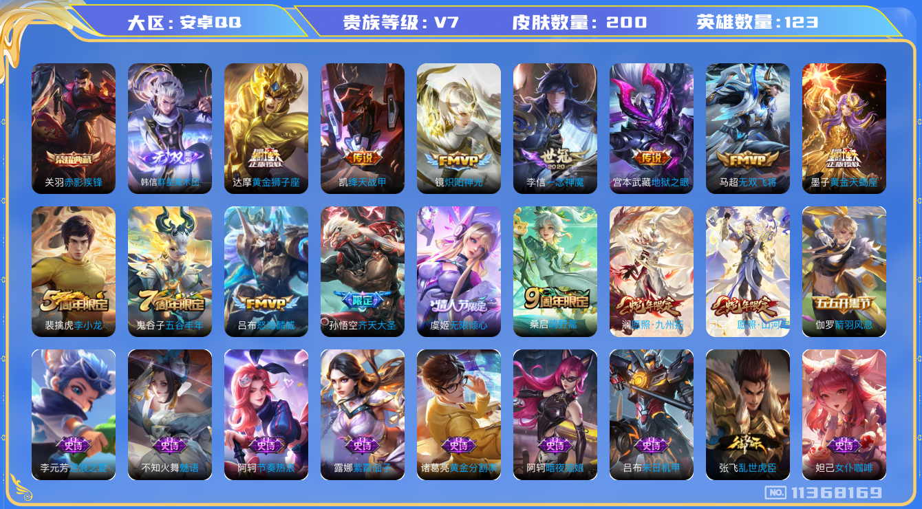 王者荣耀账号安卓QQ[11368169]v7 123英雄 1典藏 1无双 13传 200皮 
关羽赤影疾锋 韩信群星魔术团 司空震愿照·山河定 澜愿照·九州拓 桑启鸣野蒿 墨子黄金夫蝎座 虞姬无限倾心  孙悟空齐天大圣