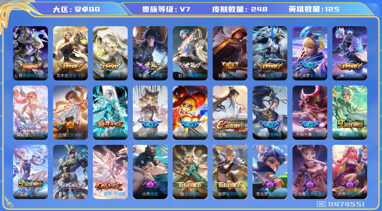 王者荣耀账号安卓QQ[11474551]v7 125英雄 1典藏 14传 248皮 
铠银白咏叹调 虞姬愿照·岁时盈 云缨幻光神枪 桑启鸣野蒿 朵莉亚心动手记 澜逐花归海 马可波罗妄想实况 不知火舞绯月行 马超无双飞将