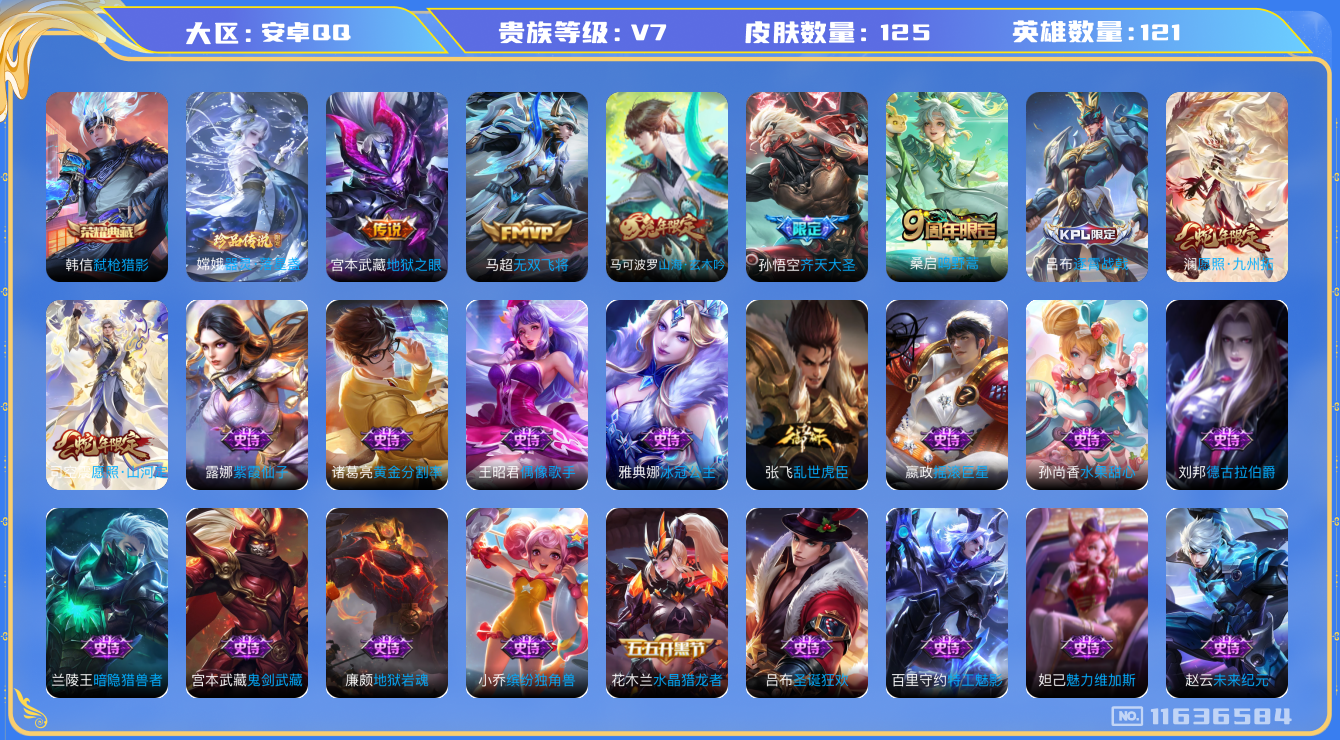 王者荣耀账号安卓QQ[11636584]v7 121英雄 1典藏 1珍品 6传 125皮
韩信弑枪猎影 嫦娥器灵·落星盏  司空震愿照·山河定 澜愿照·九州拓 桑启鸣野蒿 孙悟空齐天大圣 马超无双飞将 宫本武藏地狱之眼