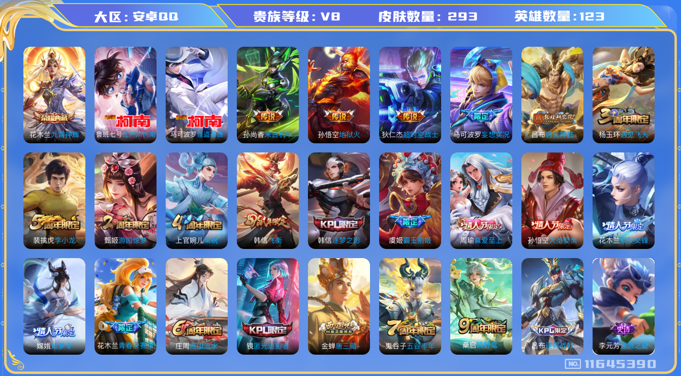王者荣耀账号安卓QQ[11645390]实名: 可修改 贵族等级: V8 英雄数: 123 皮肤数: 293 荣耀水晶: 九霄神辉 珍品传说: 江户川柯南,怪盗基德 传说皮: 末日机甲-孙尚香,地狱火,超时空战士-狄仁杰