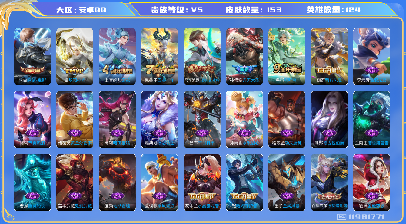 王者荣耀账号安卓QQ[11981771]实名: 可修改 贵族等级: V5 英雄数: 124 皮肤数: 153 荣耀水晶: 鸣剑·曳影 传说皮: 炽阳神光 限定皮: 梁祝,五谷丰年,山海·玄木吟,齐天大圣,鸣野蒿