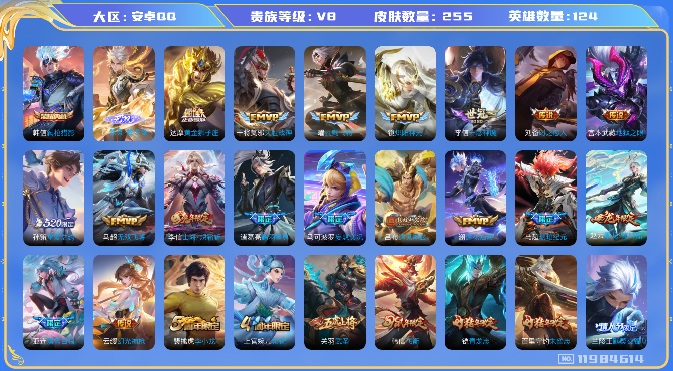 王者荣耀账号安卓QQ[11984614]V8 124英雄 255皮肤 1典藏 1无双 24传说 
韩信弑枪猎影 曜器灵·螭龙剑 司空震愿照·山河定 云缨幻光神枪
亚连落雪白狼 赵云乘龙·铭钟鼎 马超琥珀纪元 澜逐花归