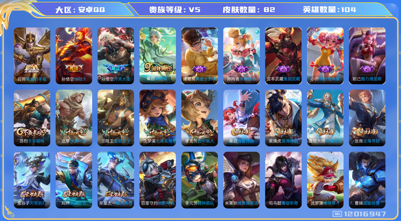 王者荣耀账号安卓QQ[12016947]【商品标题】：安卓Q-V5-最强王者段位-104英雄-82皮肤-0典藏-0珍品无双-0无双-0珍品传说-4传说-6史诗
【传说皮肤】：桑启鸣野蒿，孙悟空齐天大圣，后羿黄金射手座，孙